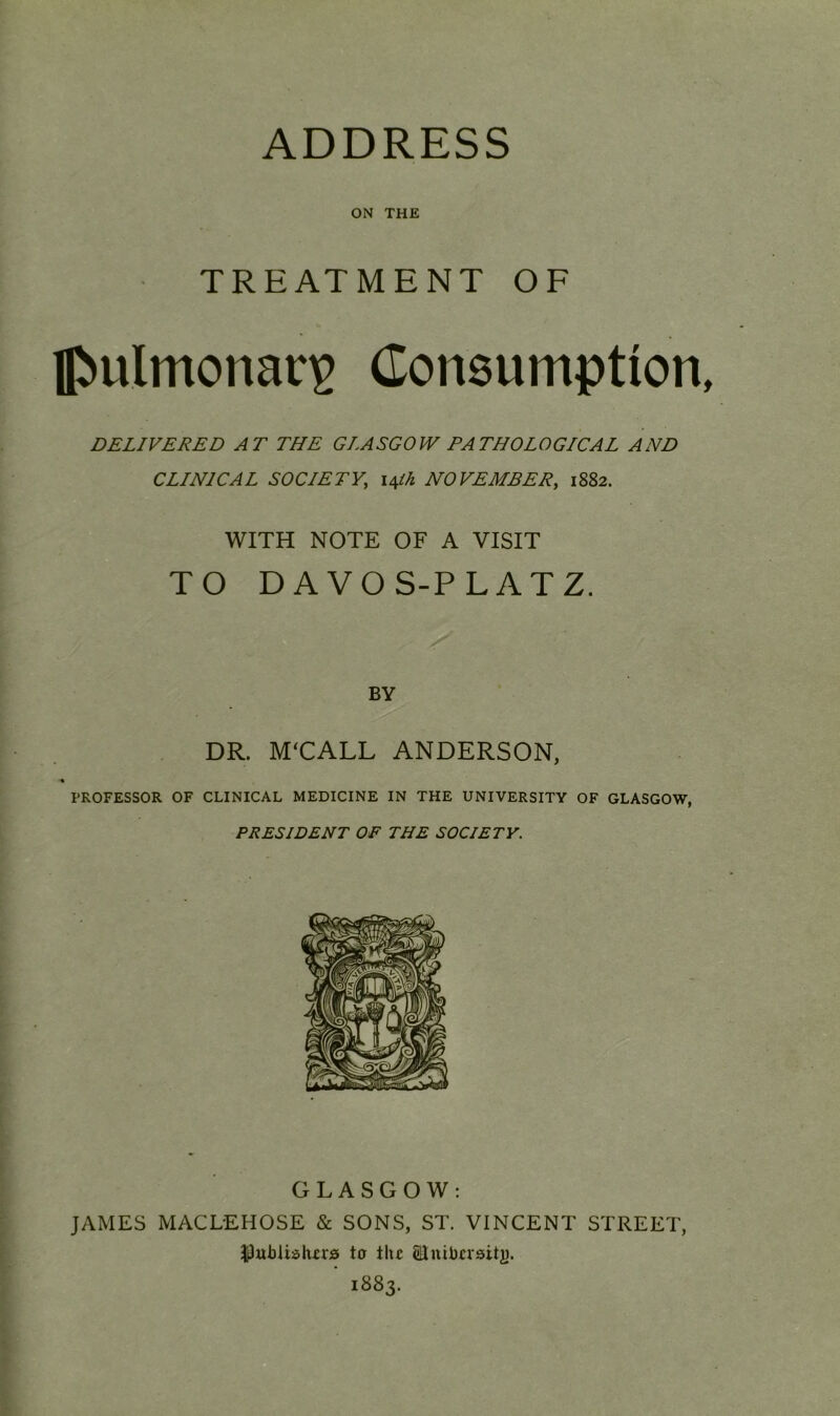 ON THE TREATMENT OF Iftu!monan> Consumption, DELIVERED AT THE GLASGOW PATHOLOGICAL AND CLINICAL SOCIETY, 14ih NOVEMBER, 1882. WITH NOTE OF A VISIT TO DAVOS-PLATZ. BY DR. M'CALL ANDERSON, PROFESSOR OF CLINICAL MEDICINE IN THE UNIVERSITY OF GLASGOW, PRESIDENT OF THE SOCIETY. GLASGOW: JAMES MACLEHOSE & SONS, ST. VINCENT STREET, Pubiialurs to the Slmbersitj). ' 1883.