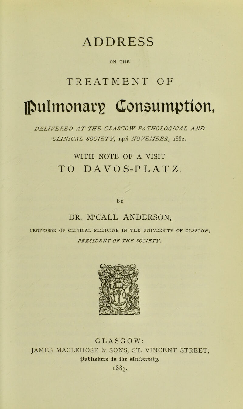 ON THE TREATMENT OF J>ulmonar£ Consumption, DELIVERED AT THE GLASGOW PATHOLOGICAL AND CLINICAL SOCIETY, 14th NOVEMBER, 1882. WITH NOTE OF A VISIT TO DAVOS-PLATZ. BY DR. M‘CALL ANDERSON, PROFESSOR OF CLINICAL MEDICINE IN THE UNIVERSITY OF GLASGOW, PRESIDENT OF THE SOCIETY. GLASGOW: JAMES MACLEHOSE & SONS, ST. VINCENT STREET, Publishers to the Stnibersitu. 1883.