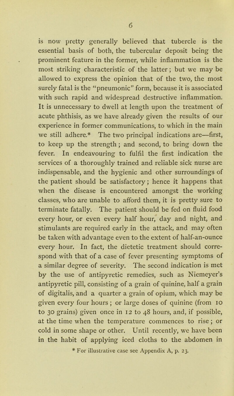 is now pretty generally believed that tubercle is the essential basis of both, the tubercular deposit being the prominent feature in the former, while inflammation is the most striking characteristic of the latter; but we may be allowed to express the opinion that of the two, the most surely fatal is the “pneumonic” form, because it is associated with such rapid and widespread destructive inflammation. It is unnecessary to dwell at length upon the treatment of acute phthisis, as we have already given the results of our experience in former communications, to which in the main we still adhere.* The two principal indications are—first, to keep up the strength ; and second, to bring down the fever. In endeavouring to fulfil the first indication the services of a thoroughly trained and reliable sick nurse are indispensable, and the hygienic and other surroundings of the patient should be satisfactory; hence it happens that when the disease is encountered amongst the working classes, who are unable to afford them, it is pretty sure to terminate fatally. The patient should be fed on fluid food every hour, or even every half hour, day and night, and stimulants are required early in the attack, and may often be taken with advantage even to the extent of half-an-ounce every hour. In fact, the dietetic treatment should corre- spond with that of a case of fever presenting symptoms of a similar degree of severity. The second indication is met by the use of antipyretic remedies, such as Niemeyer’s antipyretic pill, consisting of a grain of quinine, half a grain of digitalis, and a quarter a grain of opium, which may be given every four hours ; or large doses of quinine (from io to 30 grains) given once in 12 to 48 hours, and, if possible, at the time when the temperature commences to rise ; or cold in some shape or other. Until recently, we have been in the habit of applying iced cloths to the abdomen in * For illustrative case see Appendix A, p. 23.