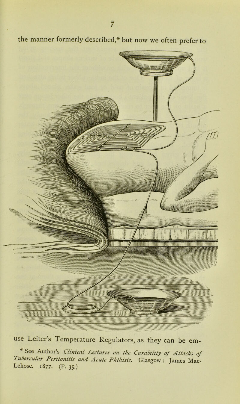 the manner formerly described,* but now we often prefer to use Leiter’s Temperature Regulators, as they can be em- * See Author’s Cluneal Lectures on the Curability of Attacks of Tubercular Peritonitis and Acute Phthisis. Glasgow : James Mac- Lehose. 1877. (P. 35.)