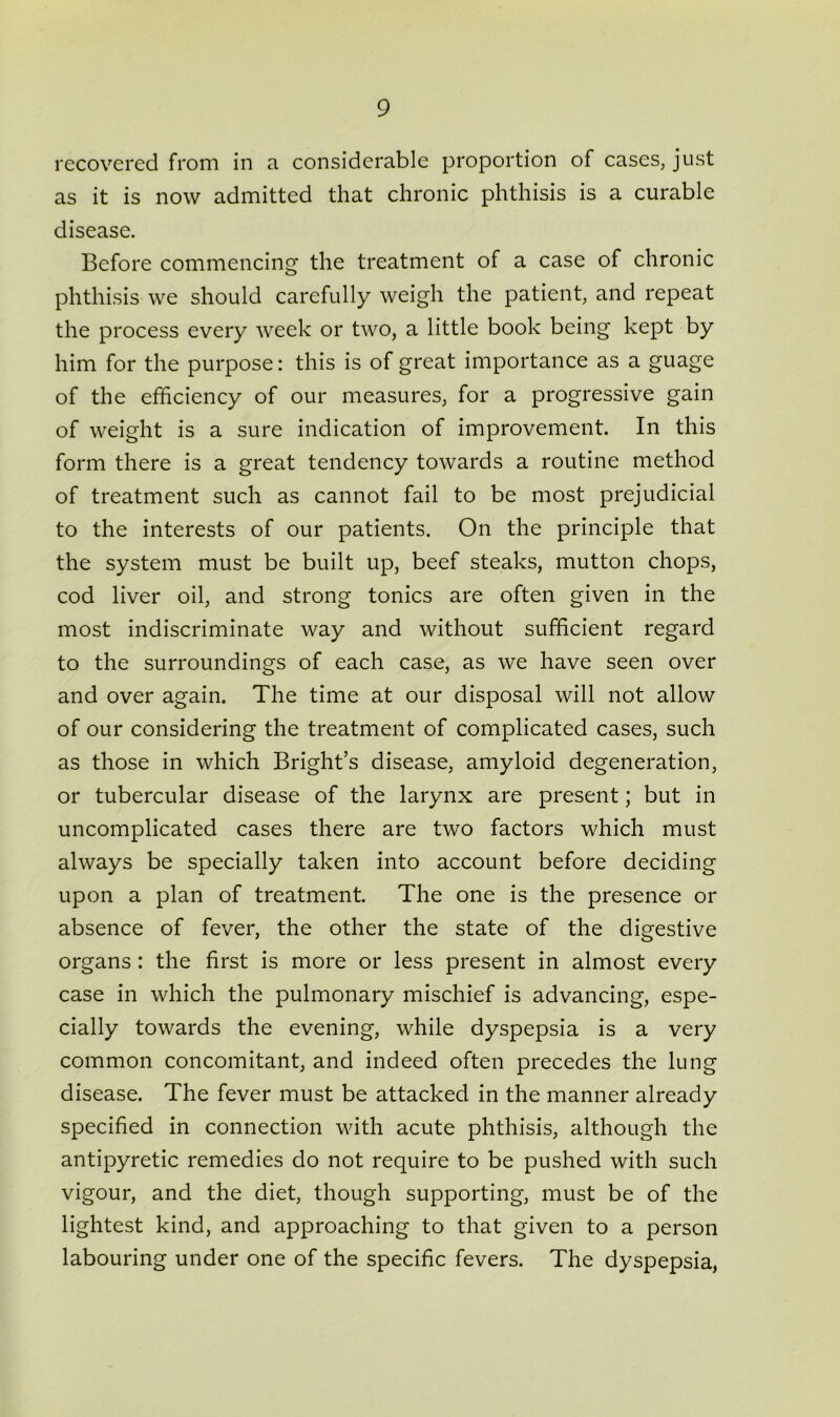 recovered from in a considerable proportion of cases, just as it is now admitted that chronic phthisis is a curable disease. Before commencing the treatment of a case of chronic phthisis we should carefully weigh the patient, and repeat the process every week or two, a little book being kept by him for the purpose: this is of great importance as a guage of the efficiency of our measures, for a progressive gain of weight is a sure indication of improvement. In this form there is a great tendency towards a routine method of treatment such as cannot fail to be most prejudicial to the interests of our patients. On the principle that the system must be built up, beef steaks, mutton chops, cod liver oil, and strong tonics are often given in the most indiscriminate way and without sufficient regard to the surroundings of each case, as we have seen over and over again. The time at our disposal will not allow of our considering the treatment of complicated cases, such as those in which Bright’s disease, amyloid degeneration, or tubercular disease of the larynx are present; but in uncomplicated cases there are two factors which must always be specially taken into account before deciding upon a plan of treatment. The one is the presence or absence of fever, the other the state of the digestive organs: the first is more or less present in almost every case in which the pulmonary mischief is advancing, espe- cially towards the evening, while dyspepsia is a very common concomitant, and indeed often precedes the lung disease. The fever must be attacked in the manner already specified in connection with acute phthisis, although the antipyretic remedies do not require to be pushed with such vigour, and the diet, though supporting, must be of the lightest kind, and approaching to that given to a person labouring under one of the specific fevers. The dyspepsia,