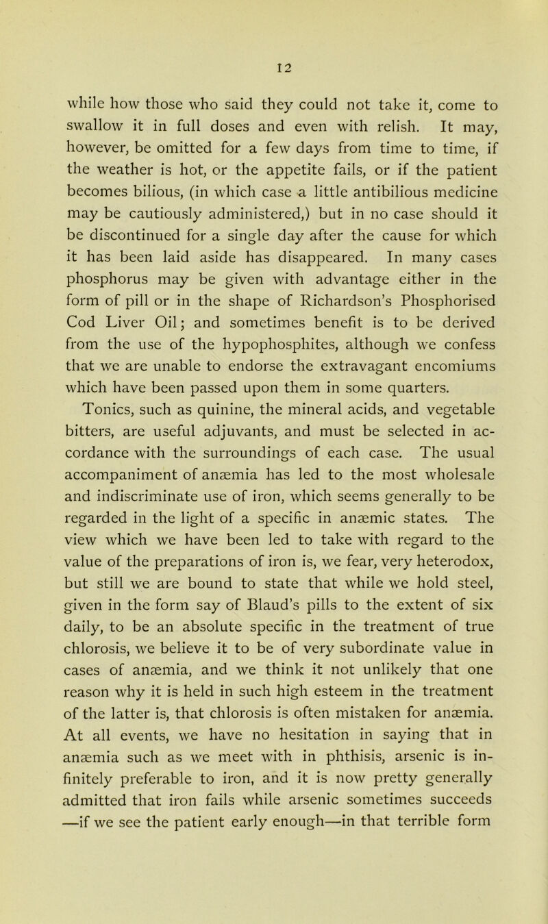 while how those who said they could not take it, come to swallow it in full doses and even with relish. It may, however, be omitted for a few days from time to time, if the weather is hot, or the appetite fails, or if the patient becomes bilious, (in which case a little antibilious medicine may be cautiously administered,) but in no case should it be discontinued for a single day after the cause for which it has been laid aside has disappeared. In many cases phosphorus may be given with advantage either in the form of pill or in the shape of Richardson’s Phosphorised Cod Liver Oil; and sometimes benefit is to be derived from the use of the hypophosphites, although we confess that we are unable to endorse the extravagant encomiums which have been passed upon them in some quarters. Tonics, such as quinine, the mineral acids, and vegetable bitters, are useful adjuvants, and must be selected in ac- cordance with the surroundings of each case. The usual accompaniment of anaemia has led to the most wholesale and indiscriminate use of iron, which seems generally to be regarded in the light of a specific in anaemic states. The view which we have been led to take with regard to the value of the preparations of iron is, we fear, very heterodox, but still we are bound to state that while we hold steel, given in the form say of Blaud’s pills to the extent of six daily, to be an absolute specific in the treatment of true chlorosis, we believe it to be of very subordinate value in cases of anaemia, and we think it not unlikely that one reason why it is held in such high esteem in the treatment of the latter is, that chlorosis is often mistaken for anaemia. At all events, we have no hesitation in saying that in anaemia such as we meet with in phthisis, arsenic is in- finitely preferable to iron, and it is now pretty generally admitted that iron fails while arsenic sometimes succeeds —if we see the patient early enough—in that terrible form