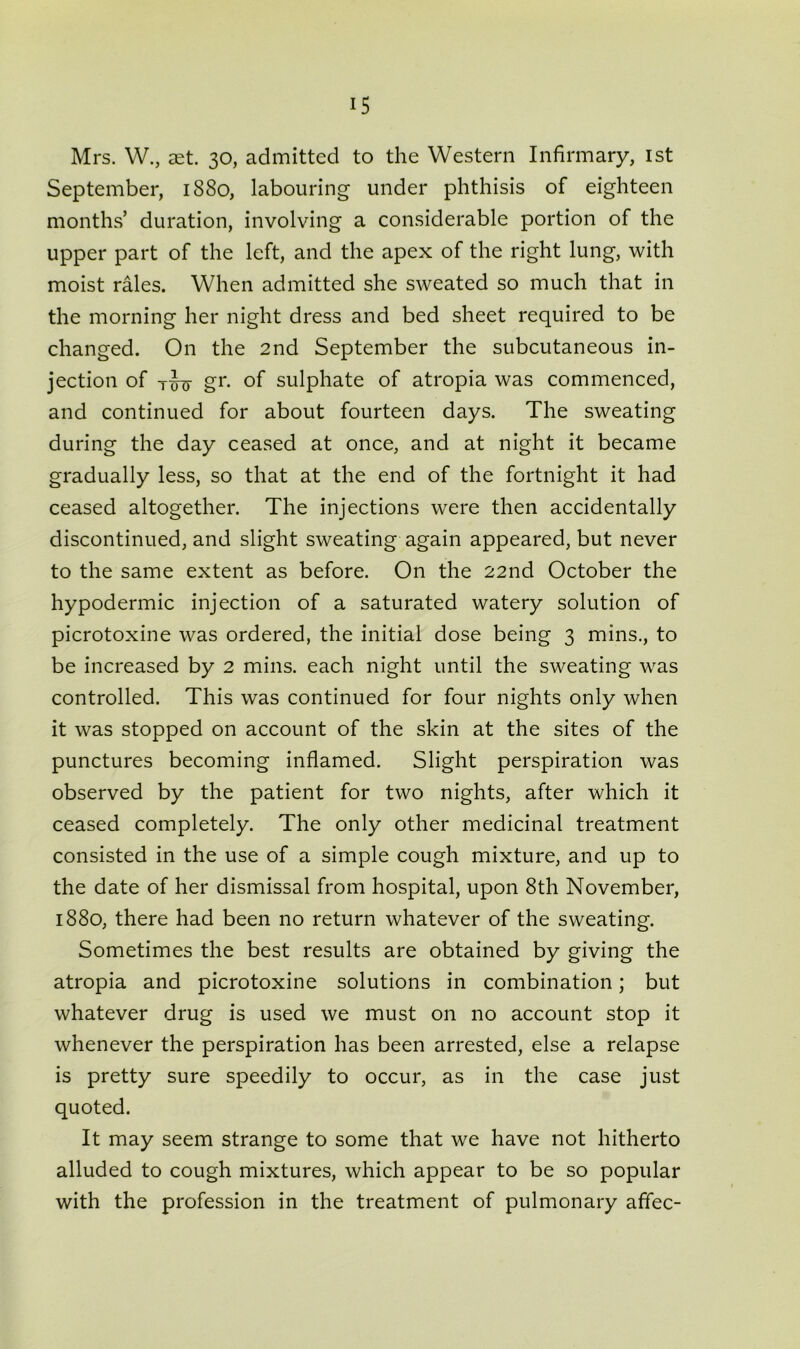 Mrs. W., aet. 30, admitted to the Western Infirmary, 1st September, 1880, labouring under phthisis of eighteen months’ duration, involving a considerable portion of the upper part of the left, and the apex of the right lung, with moist rales. When admitted she sweated so much that in the morning her night dress and bed sheet required to be changed. On the 2nd September the subcutaneous in- jection of tJxj- gr. of sulphate of atropia was commenced, and continued for about fourteen days. The sweating during the day ceased at once, and at night it became gradually less, so that at the end of the fortnight it had ceased altogether. The injections were then accidentally discontinued, and slight sweating again appeared, but never to the same extent as before. On the 22nd October the hypodermic injection of a saturated watery solution of picrotoxine was ordered, the initial dose being 3 mins., to be increased by 2 mins, each night until the sweating was controlled. This was continued for four nights only when it was stopped on account of the skin at the sites of the punctures becoming inflamed. Slight perspiration was observed by the patient for two nights, after which it ceased completely. The only other medicinal treatment consisted in the use of a simple cough mixture, and up to the date of her dismissal from hospital, upon 8th November, 1880, there had been no return whatever of the sweating. Sometimes the best results are obtained by giving the atropia and picrotoxine solutions in combination; but whatever drug is used we must on no account stop it whenever the perspiration has been arrested, else a relapse is pretty sure speedily to occur, as in the case just quoted. It may seem strange to some that we have not hitherto alluded to cough mixtures, which appear to be so popular with the profession in the treatment of pulmonary affec-