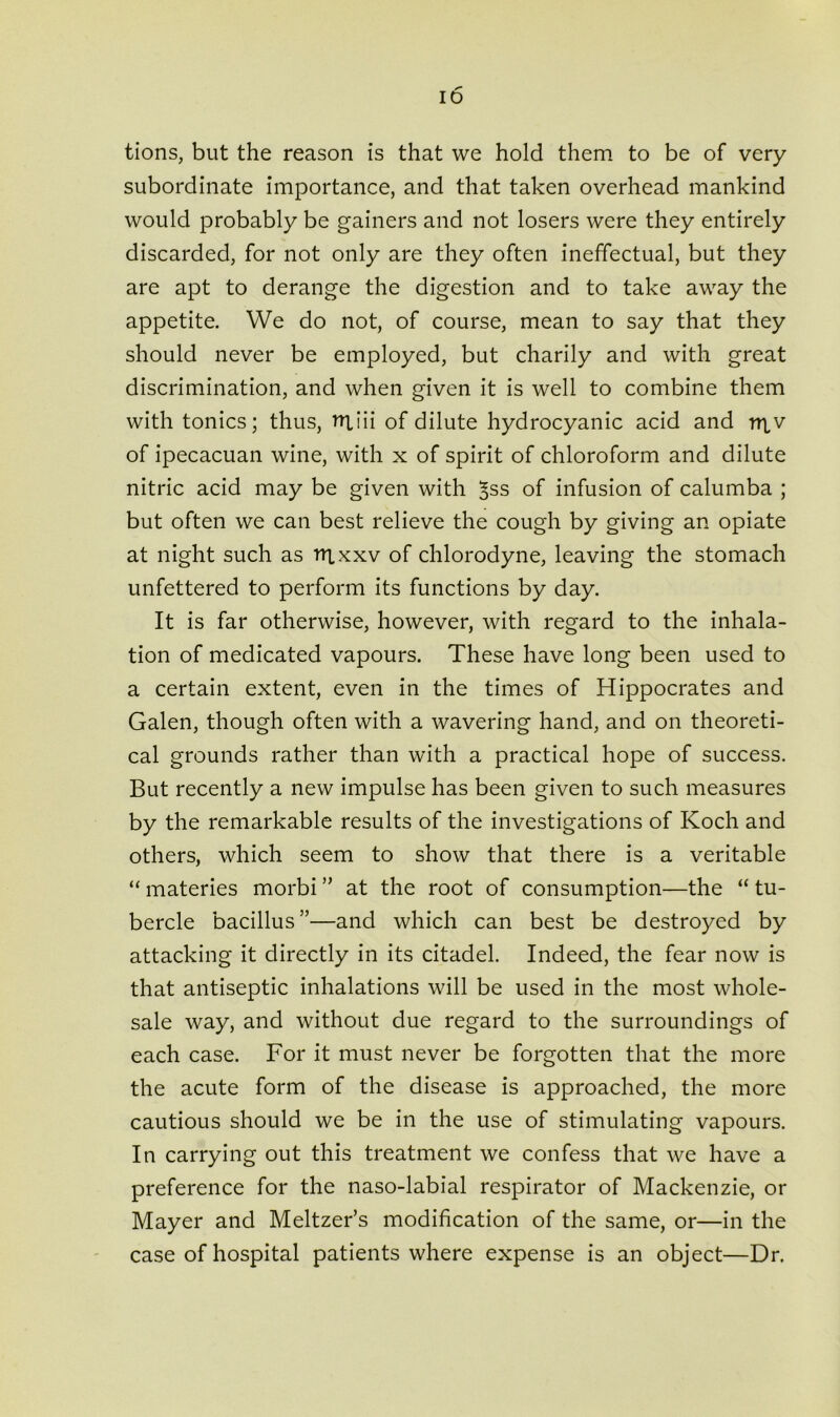 tions, but the reason is that we hold them to be of very subordinate importance, and that taken overhead mankind would probably be gainers and not losers were they entirely discarded, for not only are they often ineffectual, but they are apt to derange the digestion and to take away the appetite. We do not, of course, mean to say that they should never be employed, but charily and with great discrimination, and when given it is well to combine them with tonics; thus, rruii of dilute hydrocyanic acid and rr^v of ipecacuan wine, with x of spirit of chloroform and dilute nitric acid may be given with ^ss of infusion of calumba ; but often we can best relieve the cough by giving an opiate at night such as r»xxxv of chlorodyne, leaving the stomach unfettered to perform its functions by day. It is far otherwise, however, with regard to the inhala- tion of medicated vapours. These have long been used to a certain extent, even in the times of Hippocrates and Galen, though often with a wavering hand, and on theoreti- cal grounds rather than with a practical hope of success. But recently a new impulse has been given to such measures by the remarkable results of the investigations of Koch and others, which seem to show that there is a veritable “ materies morbi ” at the root of consumption—the “ tu- bercle bacillus”—and which can best be destroyed by attacking it directly in its citadel. Indeed, the fear now is that antiseptic inhalations will be used in the most whole- sale way, and without due regard to the surroundings of each case. For it must never be forgotten that the more the acute form of the disease is approached, the more cautious should we be in the use of stimulating vapours. In carrying out this treatment we confess that we have a preference for the naso-labial respirator of Mackenzie, or Mayer and Meltzer’s modification of the same, or—in the case of hospital patients where expense is an object—Dr.