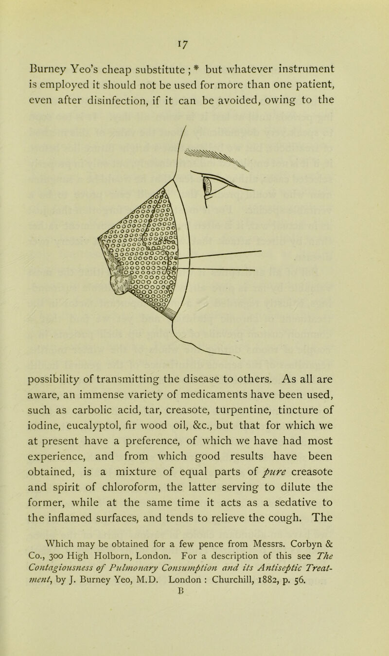 Burney Yeo’s cheap substitute ; * but whatever instrument is employed it should not be used for more than one patient, even after disinfection, if it can be avoided, owing to the possibility of transmitting the disease to others. As all are aware, an immense variety of medicaments have been used, such as carbolic acid, tar, creasote, turpentine, tincture of iodine, eucalyptol, fir wood oil, &c., but that for which we at present have a preference, of which we have had most experience, and from which good results have been obtained, is a mixture of equal parts of pure creasote and spirit of chloroform, the latter serving to dilute the former, while at the same time it acts as a sedative to the inflamed surfaces, and tends to relieve the cough. The Which may be obtained for a few pence from Messrs. Corbyn & Co., 300 High Holborn, London. For a description of this see The Contagiousness of Pulmonary Consumption and its Antiseptic Treat- ment, by J. Burney Yeo, M.D. London : Churchill, 1882, p. 56. B