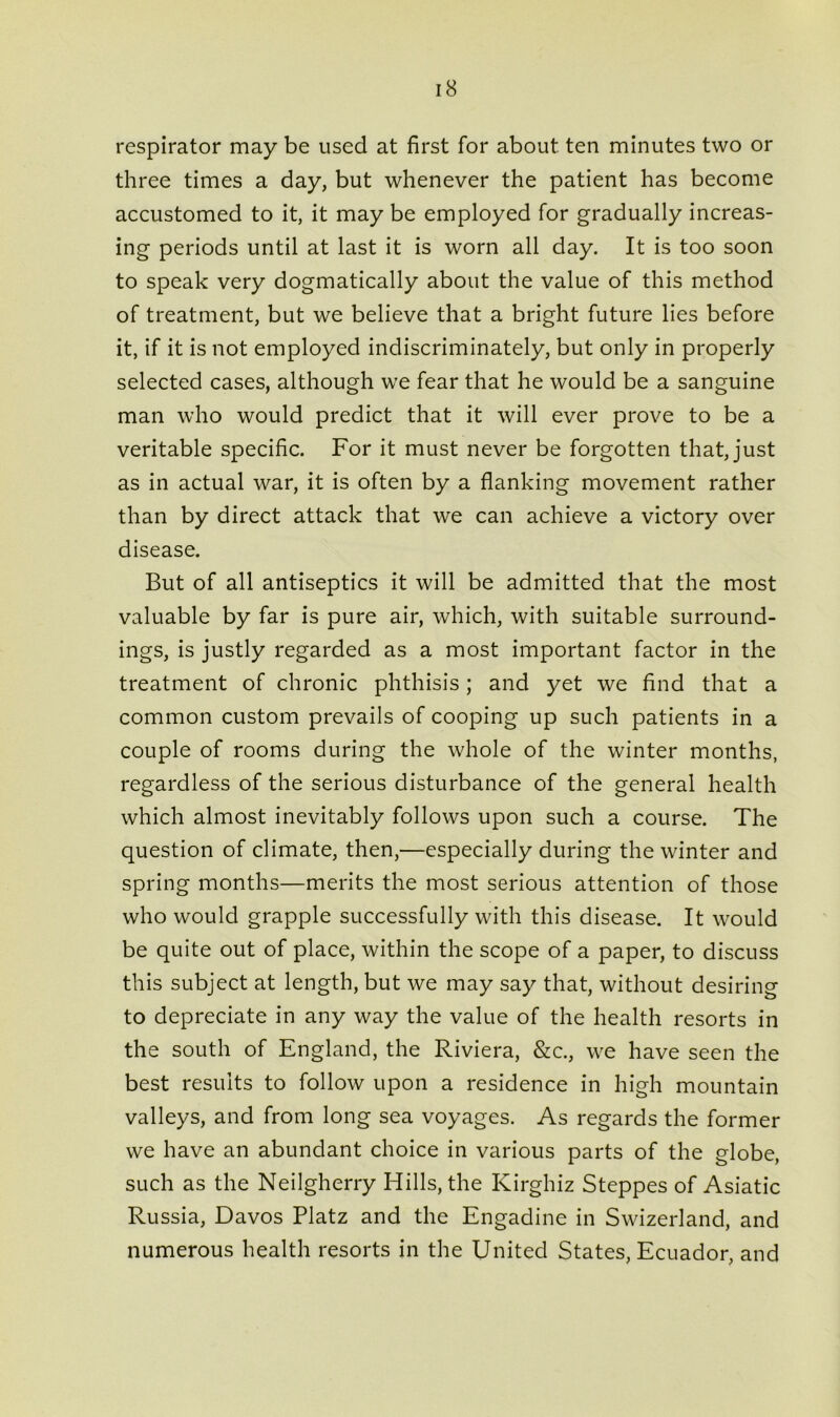 respirator may be used at first for about ten minutes two or three times a day, but whenever the patient has become accustomed to it, it may be employed for gradually increas- ing periods until at last it is worn all day. It is too soon to speak very dogmatically about the value of this method of treatment, but we believe that a bright future lies before it, if it is not employed indiscriminately, but only in properly selected cases, although we fear that he would be a sanguine man who would predict that it will ever prove to be a veritable specific. For it must never be forgotten that, just as in actual war, it is often by a flanking movement rather than by direct attack that we can achieve a victory over disease. But of all antiseptics it will be admitted that the most valuable by far is pure air, which, with suitable surround- ings, is justly regarded as a most important factor in the treatment of chronic phthisis; and yet we find that a common custom prevails of cooping up such patients in a couple of rooms during the whole of the winter months, regardless of the serious disturbance of the general health which almost inevitably follows upon such a course. The question of climate, then,—especially during the winter and spring months—merits the most serious attention of those who would grapple successfully with this disease. It would be quite out of place, within the scope of a paper, to discuss this subject at length, but we may say that, without desiring to depreciate in any way the value of the health resorts in the south of England, the Riviera, &c., we have seen the best results to follow upon a residence in high mountain valleys, and from long sea voyages. As regards the former we have an abundant choice in various parts of the globe, such as the Neilgherry Hills, the Kirghiz Steppes of Asiatic Russia, Davos Platz and the Engadine in Swizerland, and numerous health resorts in the United States, Ecuador, and