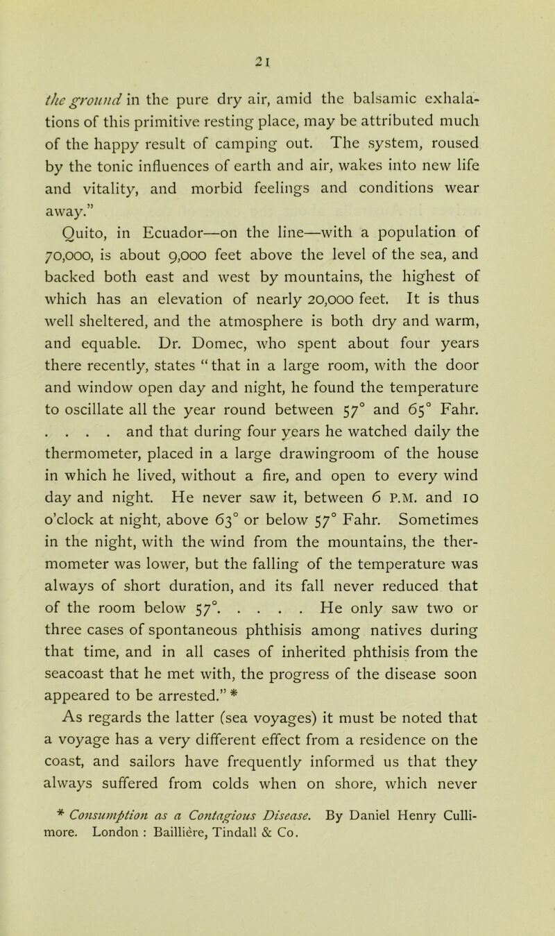 2 I the ground in the pure dry air, amid the balsamic exhala- tions of this primitive resting place, may be attributed much of the happy result of camping out. The system, roused by the tonic influences of earth and air, wakes into new life and vitality, and morbid feelings and conditions wear away.” Quito, in Ecuador—on the line—with a population of 70,000, is about 9,000 feet above the level of the sea, and backed both east and west by mountains, the highest of which has an elevation of nearly 20,000 feet. It is thus well sheltered, and the atmosphere is both dry and warm, and equable. Dr. Domec, who spent about four years there recently, states “that in a large room, with the door and window open day and night, he found the temperature to oscillate all the year round between 570 and 65° Fahr. . . . . and that during four years he watched daily the thermometer, placed in a large drawingroom of the house in which he lived, without a fire, and open to every wind day and night. He never saw it, between 6 P.M. and 10 o’clock at night, above 63° or below 570 Fahr. Sometimes in the night, with the wind from the mountains, the ther- mometer was lower, but the falling of the temperature was always of short duration, and its fall never reduced that of the room below 570 He only saw two or three cases of spontaneous phthisis among natives during that time, and in all cases of inherited phthisis from the seacoast that he met with, the progress of the disease soon appeared to be arrested.” * As regards the latter (sea voyages) it must be noted that a voyage has a very different effect from a residence on the coast, and sailors have frequently informed us that they always suffered from colds when on shore, which never * Consumption as a Contagions Disease. By Daniel Henry Culli- more. London : Bailliere, Tindall & Co.