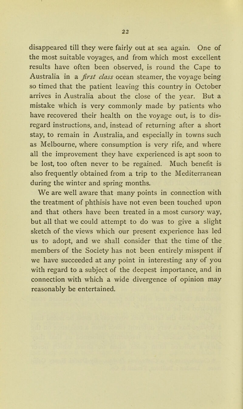 disappeared till they were fairly out at sea again. One of the most suitable voyages, and from which most excellent results have often been observed, is round the Cape to Australia in a first class ocean steamer, the voyage being so timed that the patient leaving this country in October arrives in Australia about the close of the year. But a mistake which is very commonly made by patients who have recovered their health on the voyage out, is to dis- regard instructions, and, instead of returning after a short stay, to remain in Australia, and especially in towns such as Melbourne, where consumption is very rife, and where all the improvement they have experienced is apt soon to be lost, too often never to be regained. Much benefit is also frequently obtained from a trip to the Mediterranean during the winter and spring months. We are well aware that many points in connection with the treatment of phthisis have not even been touched upon and that others have been treated in a most cursory way, but all that we could attempt to do w’as to give a slight sketch of the views which our present experience has led us to adopt, and we shall consider that the time of the members of the Society has not been entirely misspent if we have succeeded at any point in interesting any of you with regard to a subject of the deepest importance, and in connection with which a wide divergence of opinion may reasonably be entertained.