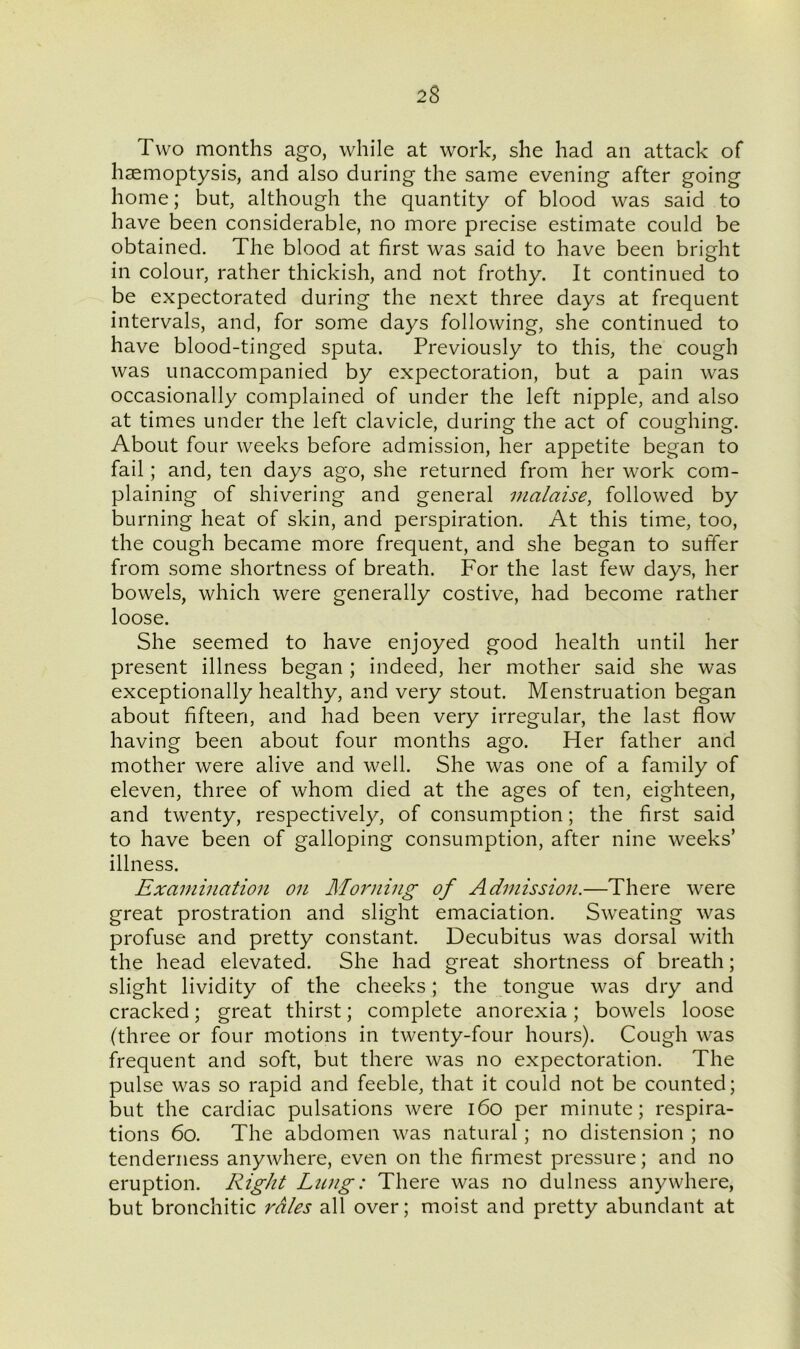 Two months ago, while at work, she had an attack of haemoptysis, and also during the same evening after going home; but, although the quantity of blood was said to have been considerable, no more precise estimate could be obtained. The blood at first was said to have been bri ght in colour, rather thickish, and not frothy. It continued to be expectorated during the next three days at frequent intervals, and, for some days following, she continued to have blood-tinged sputa. Previously to this, the cough was unaccompanied by expectoration, but a pain was occasionally complained of under the left nipple, and also at times under the left clavicle, during the act of coughing. About four weeks before admission, her appetite began to fail; and, ten days ago, she returned from her work com- plaining of shivering and general malaise, followed by burning heat of skin, and perspiration. At this time, too, the cough became more frequent, and she began to suffer from some shortness of breath. For the last few days, her bowels, which were generally costive, had become rather loose. She seemed to have enjoyed good health until her present illness began ; indeed, her mother said she was exceptionally healthy, and very stout. Menstruation began about fifteen, and had been very irregular, the last flow having been about four months ago. Her father and mother were alive and well. She was one of a family of eleven, three of whom died at the ages of ten, eighteen, and twenty, respectively, of consumption; the first said to have been of galloping consumption, after nine weeks’ illness. Examination on Morning of Admission.—There were great prostration and slight emaciation. Sweating was profuse and pretty constant. Decubitus was dorsal with the head elevated. She had great shortness of breath; slight lividity of the cheeks; the tongue was dry and cracked; great thirst; complete anorexia; bowels loose (three or four motions in twenty-four hours). Cough was frequent and soft, but there was no expectoration. The pulse was so rapid and feeble, that it could not be counted; but the cardiac pulsations were 160 per minute; respira- tions 60. The abdomen was natural; no distension ; no tenderness anywhere, even on the firmest pressure; and no eruption. Right Lung: There was no dulness anywhere, but bronchitic rales all over; moist and pretty abundant at