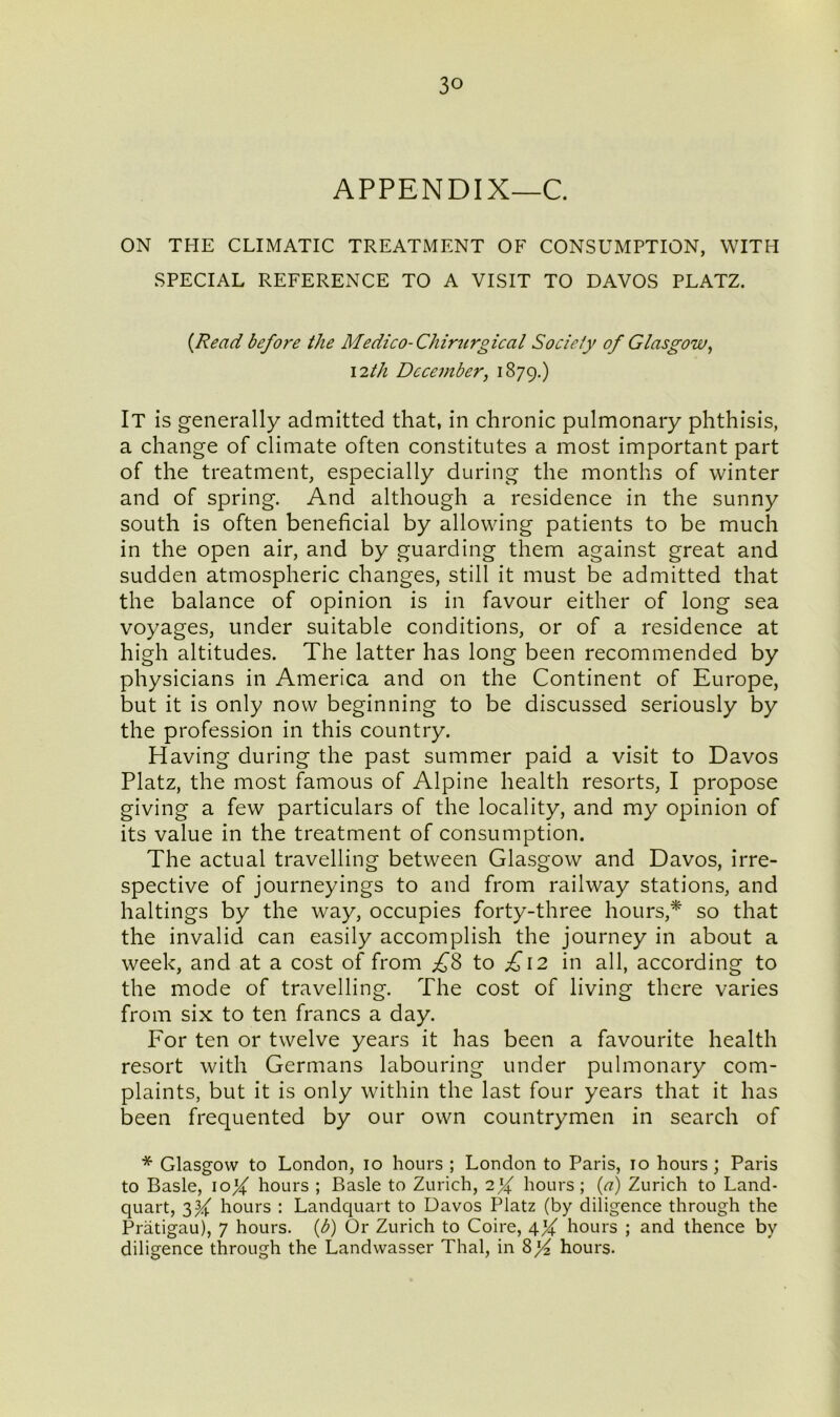 APPENDIX—C. ON THE CLIMATIC TREATMENT OF CONSUMPTION, WITH SPECIAL REFERENCE TO A VISIT TO DAVOS PLATZ. (Read before the Medico- Chirurgical Society of Glasgow, 12th December, 1879.) It is generally admitted that, in chronic pulmonary phthisis, a change of climate often constitutes a most important part of the treatment, especially during the months of winter and of spring. And although a residence in the sunny south is often beneficial by allowing patients to be much in the open air, and by guarding them against great and sudden atmospheric changes, still it must be admitted that the balance of opinion is in favour either of long sea voyages, under suitable conditions, or of a residence at high altitudes. The latter has long been recommended by physicians in America and on the Continent of Europe, but it is only now beginning to be discussed seriously by the profession in this country. Having during the past summer paid a visit to Davos Platz, the most famous of Alpine health resorts, I propose giving a few particulars of the locality, and my opinion of its value in the treatment of consumption. The actual travelling between Glasgow and Davos, irre- spective of journeyings to and from railway stations, and haltings by the way, occupies forty-three hours,* so that the invalid can easily accomplish the journey in about a week, and at a cost of from £8 to £12 in all, according to the mode of travelling. The cost of living there varies from six to ten francs a day. For ten or twelve years it has been a favourite health resort with Germans labouring under pulmonary com- plaints, but it is only within the last four years that it has been frequented by our own countrymen in search of * Glasgow to London, 10 hours ; London to Paris, 10 hours; Paris to Basle, \olf hours ; Basle to Zurich, hours; (a) Zurich to Land- quart, 3^ hours : Landquart to Davos Platz (by diligence through the Pratigau), 7 hours, (b) Or Zurich to Coire, 4X hours ; and thence by diligence through the Landwasser Thai, in 8% hours.