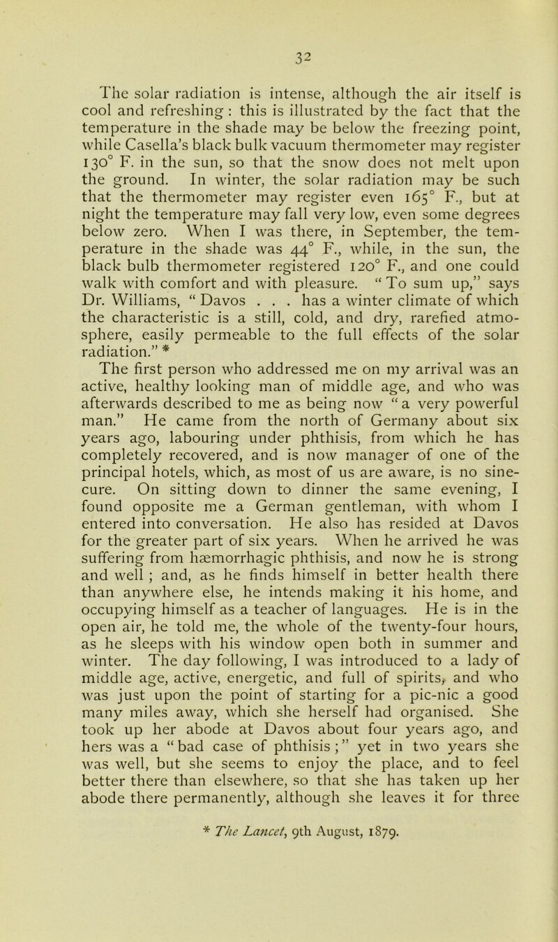 The solar radiation is intense, although the air itself is cool and refreshing : this is illustrated by the fact that the temperature in the shade may be below the freezing point, while Casella’s black bulk vacuum thermometer may register 130° F. in the sun, so that the snow does not melt upon the ground. In winter, the solar radiation may be such that the thermometer may register even 165° F., but at night the temperature may fall very low, even some degrees below zero. When I was there, in September, the tem- perature in the shade was 440 F., while, in the sun, the black bulb thermometer registered 120° F., and one could walk with comfort and with pleasure. “To sum up,” says Dr. Williams, “ Davos . . . has a winter climate of which the characteristic is a still, cold, and dry, rarefied atmo- sphere, easily permeable to the full effects of the solar radiation.” * The first person who addressed me on my arrival was an active, healthy looking man of middle age, and who was afterwards described to me as being now “ a very powerful man.” He came from the north of Germany about six years ago, labouring under phthisis, from which he has completely recovered, and is now manager of one of the principal hotels, which, as most of us are aware, is no sine- cure. On sitting down to dinner the same evening, I found opposite me a German gentleman, with whom I entered into conversation. He also has resided at Davos for the greater part of six years. When he arrived he was suffering from haemorrhagic phthisis, and now he is strong and well ; and, as he finds himself in better health there than anywhere else, he intends making it his home, and occupying himself as a teacher of languages. He is in the open air, he told me, the whole of the twenty-four hours, as he sleeps with his window open both in summer and winter. The day following, I was introduced to a lady of middle age, active, energetic, and full of spirits, and who was just upon the point of starting for a pic-nic a good many miles away, which she herself had organised. She took up her abode at Davos about four years ago, and hers was a “ bad case of phthisis ; ” yet in two years she was well, but she seems to enjoy the place, and to feel better there than elsewhere, so that she has taken up her abode there permanently, although she leaves it for three * The Lancet, 9th August, 1879.