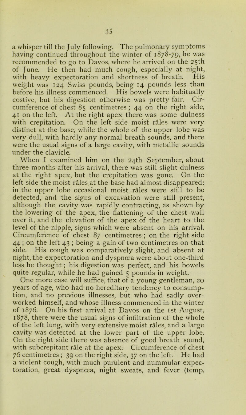 a whisper till the July following. The pulmonary symptoms having continued throughout the winter of 1878-79, he was recommended to go to Davos, where he arrived on the 25th of June. He then had much cough, especially at night, with heavy expectoration and shortness of breath. His weight was 124 Swiss pounds, being 14 pounds less than before his illness commenced. His bowels were habitually costive, but his digestion otherwise was pretty fair. Cir- cumference of chest 85 centimetres; 44 on the right side, 41 on the left. At the right apex there was some dulness with crepitation. On the left side moist rales were very distinct at the base, while the whole of the upper lobe was very dull, with hardly any normal breath sounds, and there were the usual signs of a large cavity, with metallic sounds under the clavicle. When I examined him on the 24th September, about three months after his arrival, there was still slight dulness at the right apex, but the crepitation was gone. On the left side the moist rales at the base had almost disappeared: in the upper lobe occasional moist rales were still to be detected, and the signs of excavation were still present, although the cavity was rapidly contracting, as shown by the lowering of the apex, the flattening of the chest wall over it, and the elevation of the apex of the heart to the level of the nipple, signs which were absent on his arrival. Circumference of chest 87 centimetres ; on the right side 44 ; on the left 43 ; being a gain of two centimetres on that side. His cough was comparatively slight, and absent at night, the expectoration and dyspnoea were about one-third less he thought; his digestion was perfect, and his bowels quite regular, while he had gained 5 pounds in weight. One more case will suffice, that of a young gentleman, 20 years of age, who had no hereditary tendency to consump- tion, and no previous illnesses, but who had sadly over- worked himself, and whose illness commenced in the winter of 1876. On his first arrival at Davos on the 1st August, 1878, there were the usual signs of infiltration of the whole of the left lung, with very extensive moist rales, and a large cavity was detected at the lower part of the upper lobe. On the right side there was absence of good breath sound, with subcrepitant rale at the apex: Circumference of chest 76 centimetres ; 39 on the right side, 37 on the left. He had a violent cough, with much purulent and nummular expec- toration, great dyspnoea, night sweats, and fever (temp.