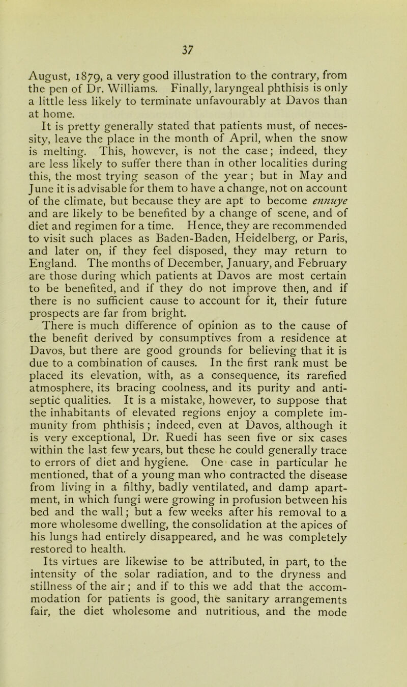 3; August, 1879, a very good illustration to the contrary, from the pen of Dr. Williams. Finally, laryngeal phthisis is only a little less likely to terminate unfavourably at Davos than at home. It is pretty generally stated that patients must, of neces- sity, leave the place in the month of April, when the snow is melting. This, however, is not the case; indeed, they are less likely to suffer there than in other localities during this, the most trying season of the year; but in May and June it is advisable for them to have a change, not on account of the climate, but because they are apt to become ennuye and are likely to be benefited by a change of scene, and of diet and regimen for a time. Hence, they are recommended to visit such places as Baden-Baden, Heidelberg, or Paris, and later on, if they feel disposed, they may return to England. The months of December, January, and February are those during which patients at Davos are most certain to be benefited, and if they do not improve then, and if there is no sufficient cause to account for it, their future prospects are far from bright. There is much difference of opinion as to the cause of the benefit derived by consumptives from a residence at Davos, but there are good grounds for believing that it is due to a combination of causes. In the first rank must be placed its elevation, with, as a consequence, its rarefied atmosphere, its bracing coolness, and its purity and anti- septic qualities. It is a mistake, however, to suppose that the inhabitants of elevated regions enjoy a complete im- munity from phthisis ; indeed, even at Davos, although it is very exceptional, Dr. Ruedi has seen five or six cases within the last few years, but these he could generally trace to errors of diet and hygiene. One case in particular he mentioned, that of a young man who contracted the disease from living in a filthy, badly ventilated, and damp apart- ment, in which fungi were growing in profusion between his bed and the wall; but a few weeks after his removal to a more wholesome dwelling, the consolidation at the apices of his lungs had entirely disappeared, and he was completely restored to health. Its virtues are likewise to be attributed, in part, to the intensity of the solar radiation, and to the dryness and stillness of the air; and if to this we add that the accom- modation for patients is good, the sanitary arrangements fair, the diet wholesome and nutritious, and the mode