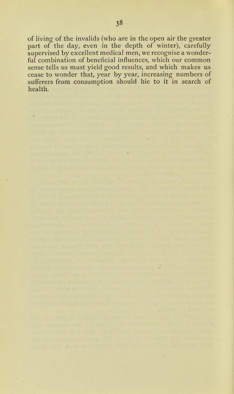 of living of the invalids (who are in the open air the greater part of the day, even in the depth of winter), carefully supervised by excellent medical men, we recognise a wonder- ful combination of beneficial influences, which our common sense tells us must yield good results, and which makes us cease to wonder that, year by year, increasing numbers of sufferers from consumption should hie to it in search of health.