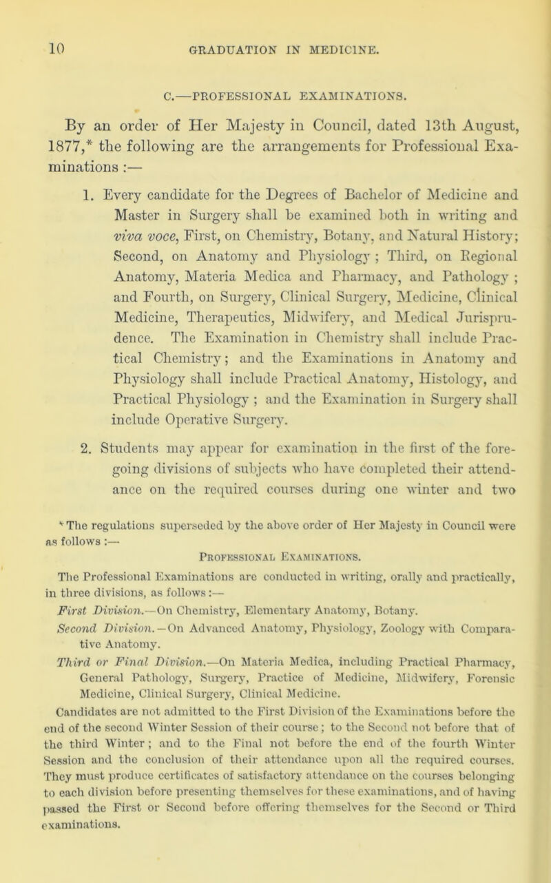 C.—PROFESSIONAL EXAMINATIONS. By an order of Her Majesty in Council, dated 13tli August, 1877,* the following are the arrangements for Professional Exa- minations :— 1. Every candidate for the Degrees of Bachelor of Medicine and Master in Surgery shall be examined both in writing and viva voce, First, on Chemistry, Botany, and Natural History; Second, on Anatomy and Physiology ; Third, on Regional Anatomy, Materia Medica and Pharmacy, and Pathology ; and Fourth, on Surgery, Clinical Surgery, Medicine, Clinical Medicine, Therapeutics, Midwifery, and Medical Jurispru- dence. The Examination in Chemistry shall include Prac- tical Chemistry; and the Examinations in Anatomy and Physiology shall include Practical Anatomy, Histology, and Practical Physiology ; and the Examination in Surgery shall include Operative Surgery. 2. Students may appear for examination in the first of the fore- going divisions of subjects who have completed their attend- ance on the required courses during one winter and two v The regulations superseded by the above order of Her Majesty in Council were as follows:— Professional Examinations. The Professional Examinations are conducted in writing, orally and practically, in three divisions, as follows:— First Division.—On Chemistry, Elementary Anatomy, Botany. Second Division.—On Advanced Anatomy, Physiology, Zoology with Compara- tive Anatomy. Third or Final Division.—On Materia Medica, including Practical Pharmacy, General Pathology, Surgery, Practice of Medicine, Midwifery, Forensic Medicine, Clinical Surgery, Clinical Medicine. Candidates arc not admitted to the First Division of the Examinations before the end of the second Winter Session of their course; to the Second not before that of the third Winter; and to the Final not before the end of the fourth Winter Session and the conclusion of their attendance upon all the required courses. They must produce certificates of satisfactory attendance on the courses belonging to each division before presenting themselves for these examinations, and of having passed the First or Second before offering themselves for the Second or Third examinations.