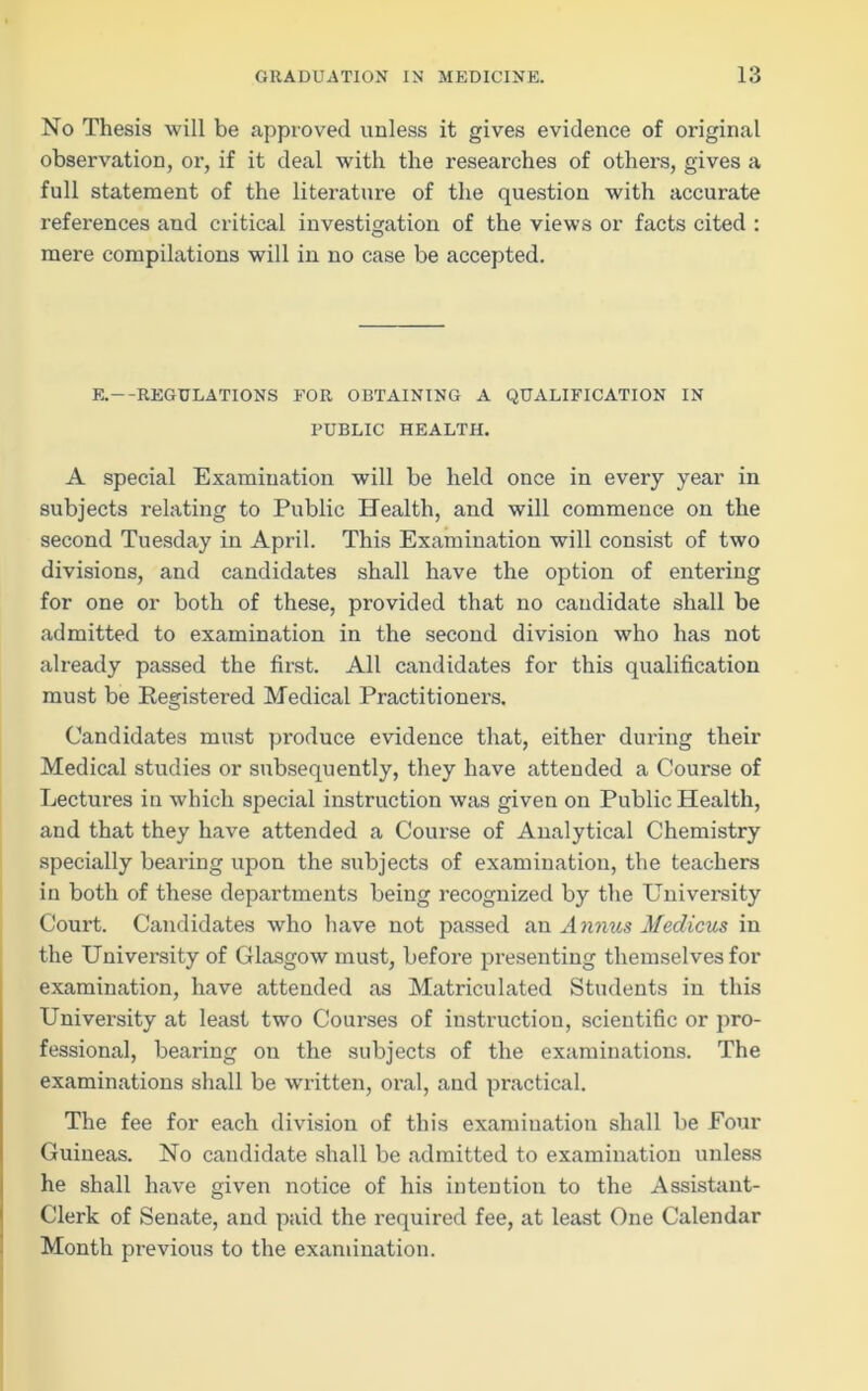 No Thesis will be approved unless it gives evidence of original observation, or, if it deal with the researches of others, gives a full statement of the literature of the question with accurate references and critical investigation of the views or facts cited : mere compilations will in no case be accepted. E.—REGULATIONS FOR OBTAINING A QUALIFICATION IN PUBLIC HEALTH. A special Examination will be held once in every year in subjects relating to Public Health, and will commence on the second Tuesday in April. This Examination will consist of two divisions, and candidates shall have the option of entering for one or both of these, provided that no candidate shall be admitted to examination in the second division who has not already passed the first. All candidates for this qualification must be Registered Medical Practitioners. Candidates must produce evidence that, either during their Medical studies or subsequently, they have attended a Course of Lectures in which special instruction was given on Public Health, and that they have attended a Course of Analytical Chemistry specially bearing upon the subjects of examination, the teachers in both of these departments being recognized by the University Court. Candidates who have not passed an Annus Medicus in the University of Glasgow must, before presenting themselves for examination, have attended as Matriculated Students in this University at least two Courses of instruction, scientific or pro- fessional, bearing on the subjects of the examinations. The examinations shall be written, oral, and practical. The fee for each division of this examination shall be Four Guineas. No candidate shall be admitted to examination unless he shall have given notice of his intention to the Assistant- Clerk of Senate, and paid the required fee, at least One Calendar Month previous to the examination.