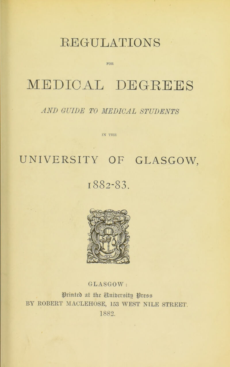 REGULATIONS FOR MEDICAL DEGREES ANI) GUIDE TO MEDICAL STUDENTS IX THE UNIVERSITY OF GLASGOW, 1882-83. GLASGOW : $vintci> at the Bnibevsttj) IJrcss BY ROBERT MACLEHOSE, 153 WEST NILE STREET. 1882.