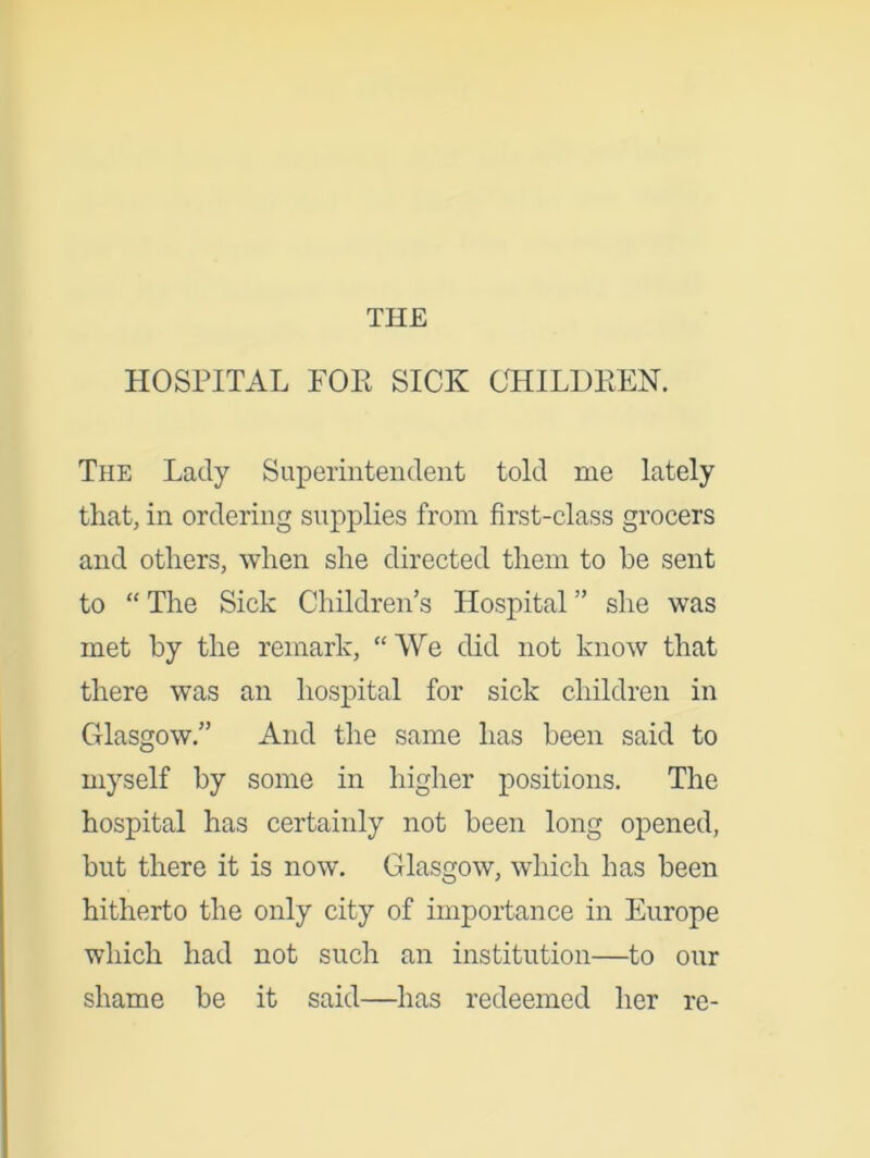 THE HOSPITAL POP SICK CHILDREN. The Lady Superintendent told me lately that, in ordering supplies from first-class grocers and others, when she directed them to be sent to “ The Sick Children’s Hospital ” she was met by the remark, “We did not know that there was an hospital for sick children in Glasgow.” And the same has been said to myself by some in higher positions. The hospital has certainly not been long opened, but there it is now. Glasgow, which has been hitherto the only city of importance in Europe which had not such an institution—to our shame be it said—has redeemed her re-