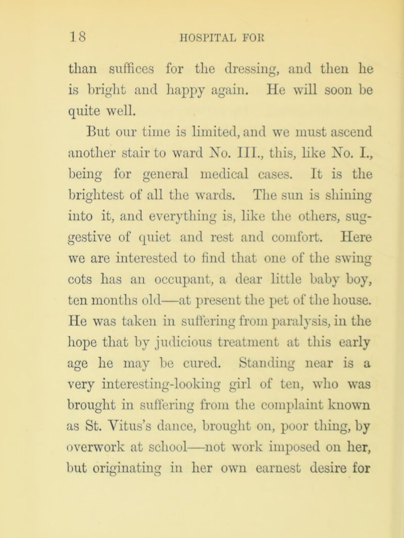 than suffices for the dressing, and then he is bright and happy again. He will soon be quite well. But our time is limited, and we must ascend another stair to ward Ho. III., this, like Ho. I., being for general medical cases. It is the brightest of all the wards. The sun is shining into it, and everything is, like the others, sug- gestive of quiet and rest and comfort. Here we are interested to find that one of the swing cots has an occupant, a dear little baby boy, ten months old—at present the pet of the house. He was taken in suffering from paralysis, in the hope that by judicious treatment at this early age he may be cured. Standing near is a very interesting-looking girl of ten, who was brought in suffering from the complaint known as St. Vitus’s dance, brought on, poor thing, by overwork at school—not work imposed on her, but originating in her own earnest desire for