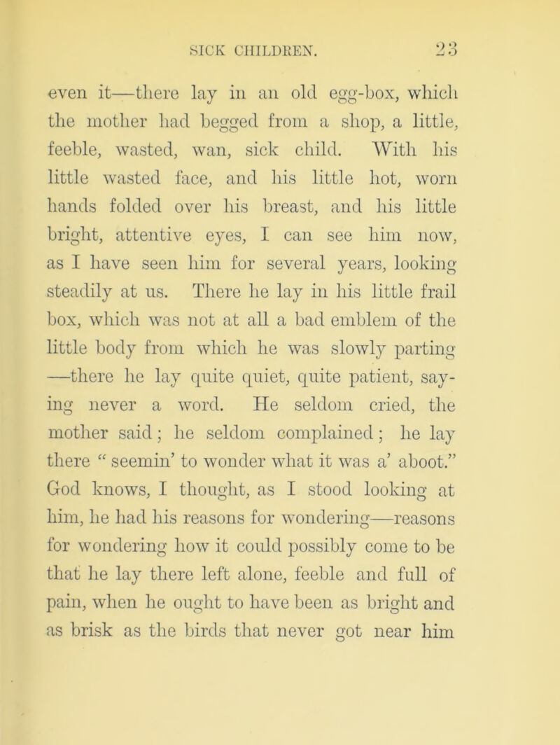 even it—there lay in an old egg-box, which the mother had begged from a shop, a little, feeble, wasted, wan, sick child. With his little wasted face, and his little hot, worn hands folded over his breast, and his little bright, attentive eyes, I can see him now, as I have seen him for several years, looking steadily at us. There he lay in his little frail box, which was not at all a bad emblem of the little body from which he was slowly parting —there he lay quite quiet, quite patient, say- ing never a word. He seldom cried, the mother said; he seldom complained; he lay there “ seemin’ to wonder what it was a’ aboot.” God knows, I thought, as I stood looking at him, he had his reasons for wondering—reasons for wondering how it could possibly come to be that he lay there left alone, feeble and full of pain, when he ought to have been as bright and as brisk as the birds that never got near him