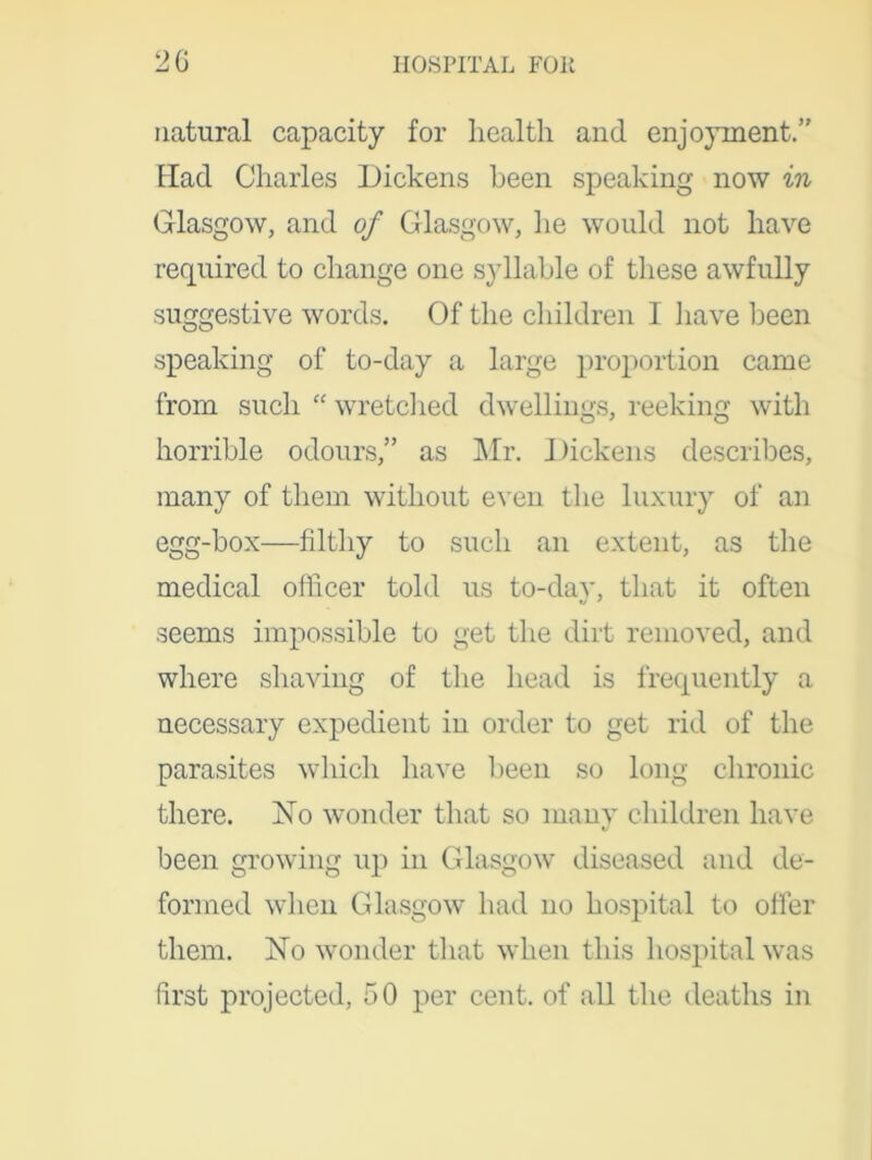 natural capacity for health and enjoyment.” Had Charles Dickens been speaking now in Glasgow, and of Glasgow, he would not have required to change one syllable of these awfully suggestive words. Of the children 1 have been speaking of to-day a large proportion came from such “ wretched dwellings, reeking with horrible odours,” as Mr. 1 )ickens describes, many of them without even the luxury of an egg-box—filthy to such an extent, as the medical officer told us to-day, that it often seems impossible to get the dirt removed, and where shaving of the head is frequently a necessary expedient in order to get rid of the parasites which have been so long chronic there. Xo wonder that so many children have been growing up in Glasgow diseased and de- formed when Glasgow had no hospital to offer them. Xo wonder that when this hospital was first projected, 50 per cent, of all the deaths in