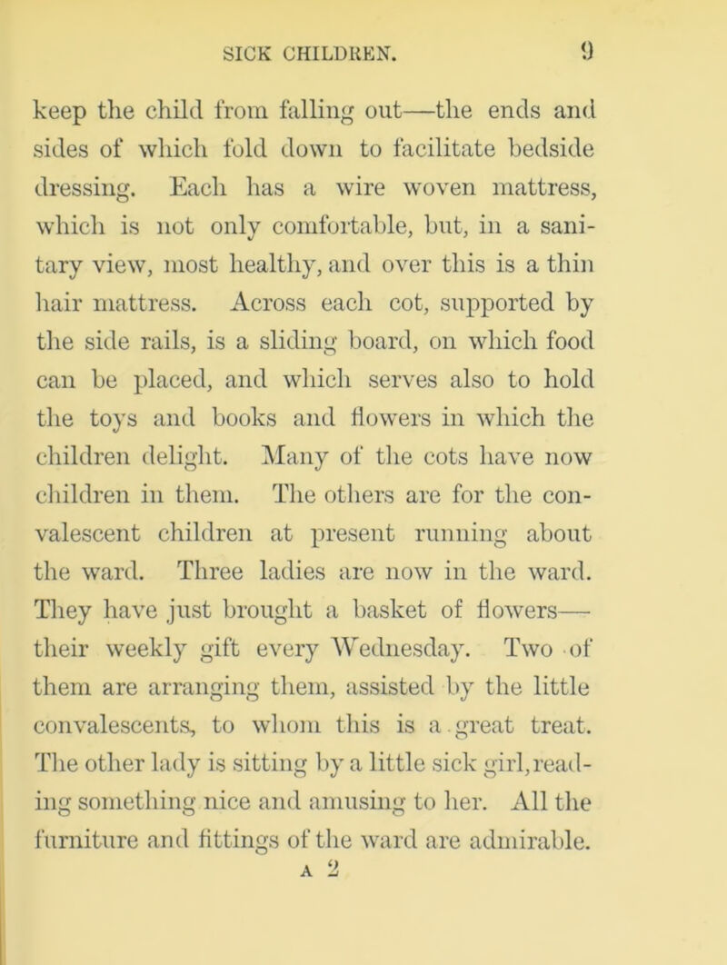 keep the child from falling out—the ends and sides of which fold down to facilitate bedside dressing. Each has a wire woven mattress, which is not only comfortable, but, in a sani- tary view, most healthy, and over this is a thin hair mattress. Across each cot, supported by the side rails, is a sliding board, on which food can be placed, and which serves also to hold the toys and books and flowers in which the children delight. Many of the cots have now children in them. The others are for the con- valescent children at present running about the ward. Three ladies are now in the ward. They have just brought a basket of flowers— their weekly gift every Wednesday. Two of them are arranging them, assisted by the little convalescents, to whom this is a . great treat. The other lady is sitting by a little sick girl,read- ing something nice and amusing to her. All the furniture and fittings of the ward are admirable. a 2