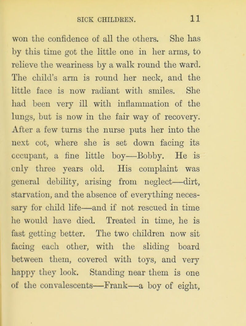 won the confidence of all the others. She has by this time got the little one in her arms, to relieve the weariness by a walk round the ward. The child’s arm is round her neck, and the little face is now radiant with smiles. She had been very ill with inflammation of the lungs, but is now in the fair way of recovery. After a few turns the nurse puts her into the next cot, where she is set down facing its occupant, a fine little boy—Bobby. He is only three years old. His complaint was general debility, arising from neglect—dirt, starvation, and the absence of everything neces- sary for child life—and if not rescued in time he would have died. Treated in time, he is fast getting better. The two children now sit facing each other, with the sliding board between them, covered with toys, and very happy they look. Standing near them is one of the convalescents—Frank—a boy of eight.