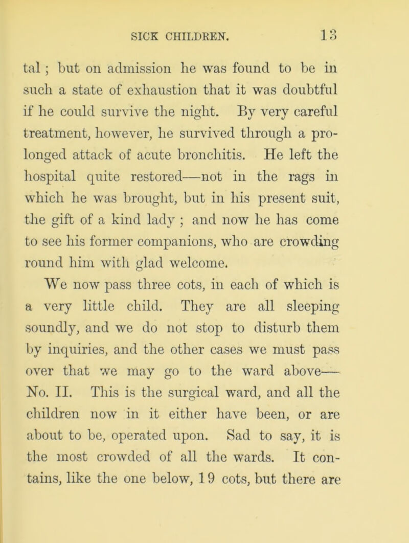 tal; but on admission he was found to be in such a state of exhaustion that it was doubtful if he could survive the night. By very careful treatment, however, he survived through a pro- longed attack of acute bronchitis. He left the hospital quite restored—not in the rags in which he was brought, but in his present suit, the gift of a kind lady ; and now he has come to see his former companions, who are crowding round him with glad welcome. We now pass three cots, in each of which is a very little child. They are all sleeping soundly, and we do not stop to disturb them by inquiries, and the other cases we must pass over that we may go to the ward above— No. II. This is the surgical ward, and all the children now in it either have been, or are about to be, operated upon. Sad to say, it is the most crowded of all the wards. It con- tains, like the one below, 19 cots, but there are