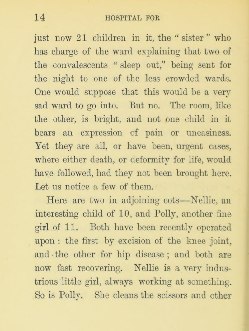 just now 21 children in it, the “sister” who has charge of the ward explaining that two of the convalescents “ sleep out,” being sent for the night to one of the less crowded wards. One would suppose that this would be a very sad ward to go into. But no. The room, like the other, is bright, and not one child in it bears an expression of pain or uneasiness. Yet they are all, or have been, urgent cases, where either death, or deformity for life, would have followed, had they not been brought here. Let us notice a few of them. Here are two in adjoining cots—Nellie, an interesting child of 10, and Polly, another fine girl of 11. Both have been recently operated upon : the first by excision of the knee joint, and the other for hip disease ; and both are now fast recovering. Nellie is a very indus- trious little girl, always working at something. So is Polly. She cleans the scissors and other