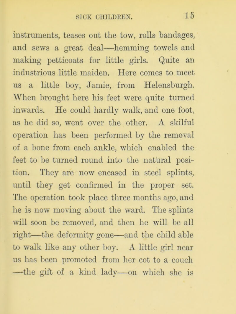 instruments, teases out the tow, rolls bandages, and sews a great deal—hemming towels and making petticoats for little girls. Quite an industrious little maiden. Here comes to meet us a little boy, Jamie, from Helensburgh. When brought here his feet were quite turned inwards. He could hardly walk, and one foot, as he did so, went over the other. A skilful operation has been performed by the removal of a bone from each ankle, which enabled the feet to be turned round into the natural posi- tion. They are now encased in steel splints, until they get confirmed in the proper set. The operation took place three months ago, and lie is now moving about the ward. The splints will soon be removed, and then he will be all right—the deformity gone—and the child able to walk like any other boy. A little girl near us has been promoted from her cot to a couch —-the gift of a kind lady—on which she is