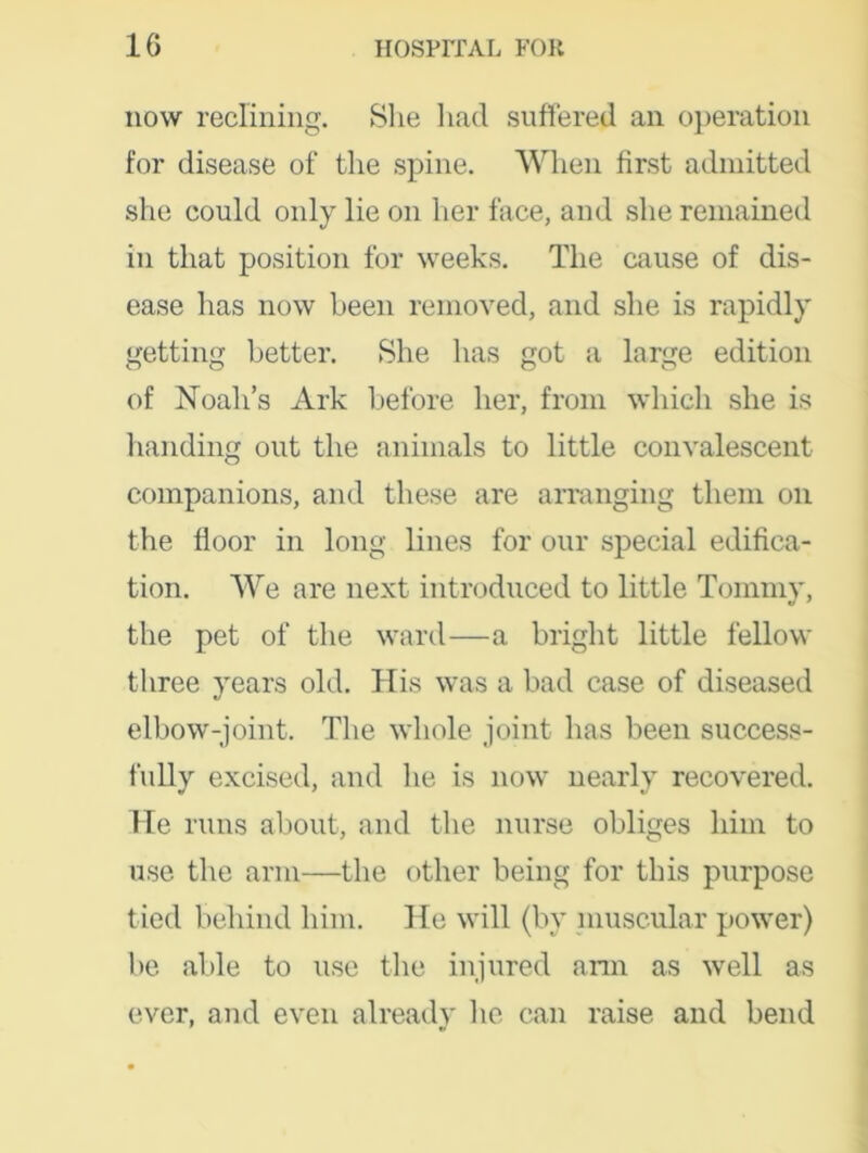 now reclining. She had suffered an operation for disease of the spine. When first admitted she could only lie on her face, and she remained in that position for weeks. The cause of dis- ease has now been removed, and she is rapidly getting better. She has got a large edition of Noah’s Ark before her, from which she is handing out the animals to little convalescent companions, and these are arranging them on the floor in long lines for our special edifica- tion. We are next introduced to little Tommy, the pet of the ward—a bright little fellow three years old. His was a bad case of diseased elbow-joint. The whole joint has been success- fully excised, and he is now nearly recovered. Me runs about, and the nurse obliges him to use the arm—the other being for this purpose tied behind him. He will (by muscular power) be able to use the injured arm as well as ever, and even already he can raise and bend