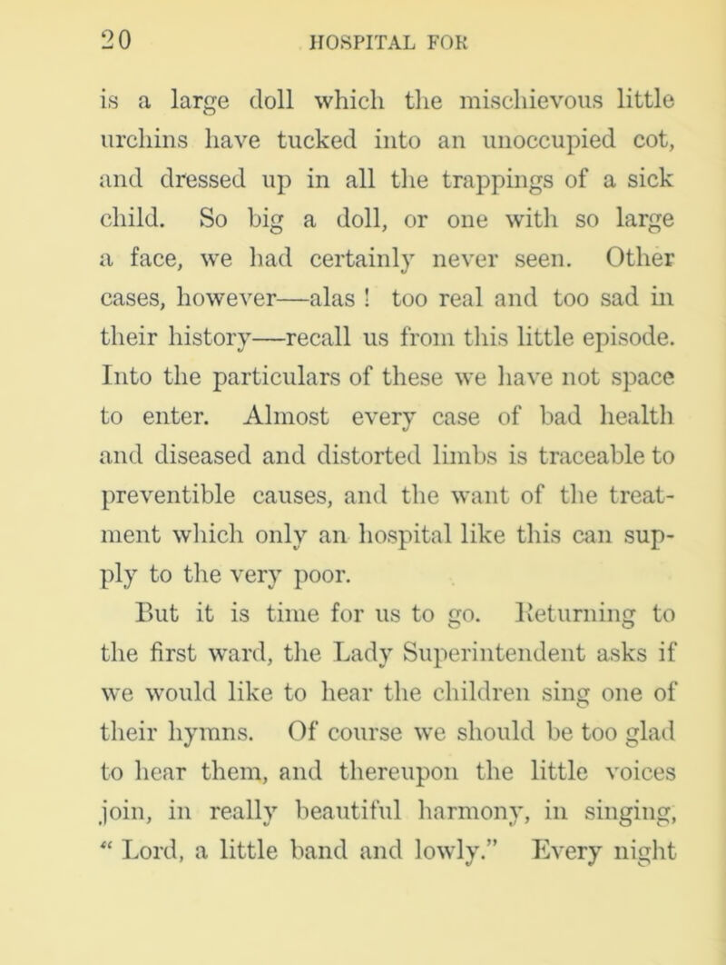 is a large doll which the mischievous little urchins have tucked into an unoccupied cot, and dressed up in all the trappings of a sick child. So big a doll, or one with so large a face, we had certainly never seen. Other cases, however—alas ! too real and too sad in their history—recall us from this little episode. Into the particulars of these we have not space to enter. Almost every case of bad health and diseased and distorted limbs is traceable to preventible causes, and the want of the treat- ment which only an hospital like this can sup- ply to the very poor. But it is time for us to go. Returning to the first ward, the Lady Superintendent asks if we would like to hear the children sing one of their hymns. Of course we should be too glad to hear them, and thereupon the little voices join, in really beautiful harmony, in singing, “ Lord, a little band and lowly.” Every night