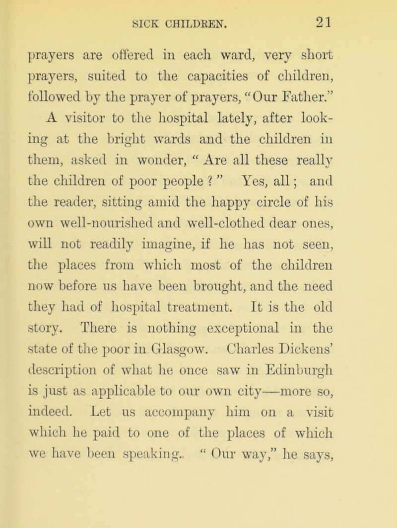 prayers are ottered in each ward, very short prayers, suited to the capacities of children, followed by the prayer of prayers, “Our Father.” A visitor to the hospital lately, after look- ing at the bright wards and the children in them, asked in wonder, “ Are all these really the children of poor people ? ” Yes, all; and the reader, sitting amid the happy circle of his own well-nourished and well-clothed dear ones, will not readily imagine, if he has not seen, the places from which most of the children now before us have been brought, and the need they had of hospital treatment. It is the old story. There is nothing exceptional in the state of the poor in Glasgow. Charles Dickens’ description of what lie once saw in Edinburgh is just as applicable to our own city—more so, indeed. Let us accompany him on a visit which he paid to one of the places of which we have been speaking.. “ Our way,” he says,