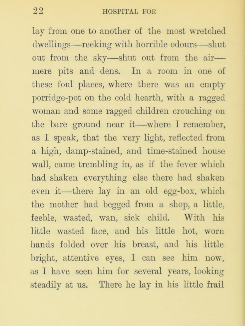 lay from one to another of the most wretched dwellings—reeking with horrible odours—shut out from the sky—shut out from the air— mere pits and dens. In a room in one of these foul places, where there was an empty porridge-pot on the cold hearth, with a ragged woman and some ragged children crouching on the bare ground near it—where I remember, as I speak, that the very light, reflected from a high, damp-stained, and time-stained house wall, came trembling in, as if the fever which had shaken everything else there had shaken even it—there lay in an old egg-box, which the mother had begged from a shop, a little, feeble, wasted, wan, sick child. With his little wasted lace, and his little hot, worn hands folded over his breast, and his little bright, attentive eyes, I can see him now, as I have seen him for several years, looking steadily at us. There he lay in his little frail