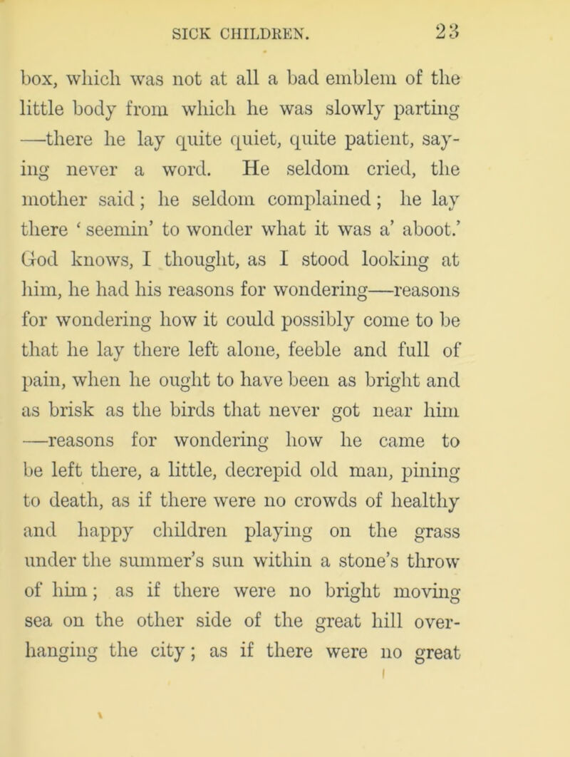 box, which was not at all a bad emblem of the little body from which he was slowly parting —there he lay quite quiet, quite patient, say- ing never a word. He seldom cried, the mother said; he seldom complained; he lay there ‘ seemin’ to wonder what it was a’ aboot.’ God knows, I thought, as I stood looking at him, he had his reasons for wondering—reasons for wondering how it could possibly come to be that he lay there left alone, feeble and full of pain, when he ought to have been as bright and as brisk as the birds that never got near him —reasons for wondering how he came to be left there, a little, decrepid old man, pining to death, as if there were no crowds of healthy and happy children playing on the grass under the summer’s sun within a stone’s throw of him; as if there were no bright moving- sea on the other side of the great hill over- hanging the city; as if there were no great