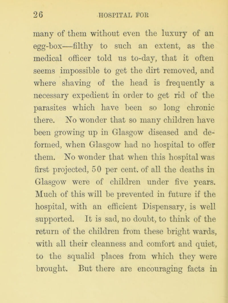 many of them without even the luxury of an egg-box—filthy to such an extent, as the medical officer told us to-day, that it often seems impossible to get the dirt removed, and where shaving of the head is frequently a necessary expedient in order to get rid of the parasites which have been so long chronic there. No wonder that so many children have been growing up in Glasgow diseased and de- formed, when Glasgow had no hospital to offer them. No wonder that when this hospital was first projected, 50 per cent, of all the deaths in Glasgow were of children under five years. Much of this will he prevented in future if the hospital, with an efficient Dispensary, is well supported. It is sad, no doubt, to think of the return of the children from these bright wards, with all their cleanness and comfort and quiet, to the squalid places from which they were brought. But there are encouraging facts in