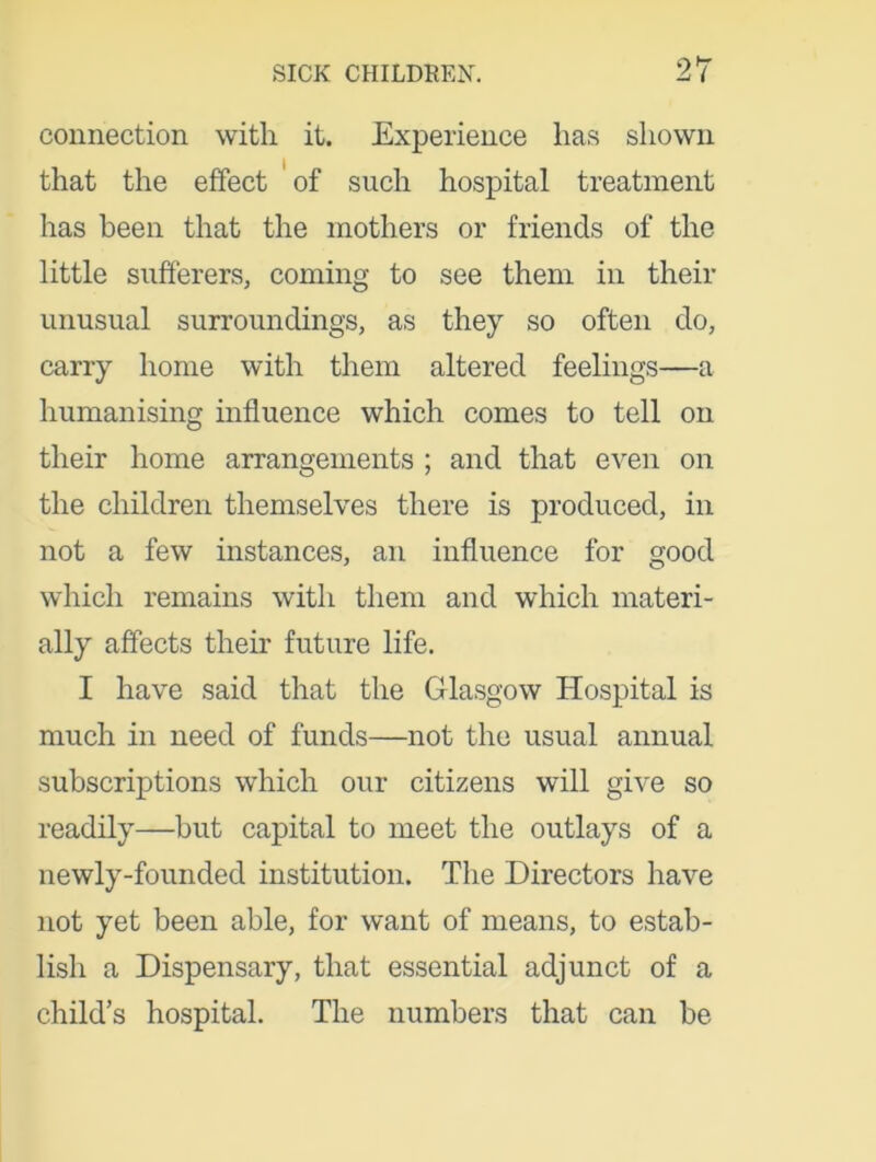connection with it. Experience has shown that the effect of such hospital treatment has been that the mothers or friends of the little sufferers, coming to see them in their unusual surroundings, as they so often do, carry home with them altered feelings—a humanising influence which comes to tell on their home arrangements ; and that even on the children themselves there is produced, in not a few instances, an influence for good which remains with them and which materi- ally affects their future life. I have said that the Glasgow Hospital is much in need of funds—not the usual annual subscriptions which our citizens will give so readily—but capital to meet the outlays of a newly-founded institution. The Directors have not yet been able, for want of means, to estab- lish a Dispensary, that essential adjunct of a child’s hospital. The numbers that can be