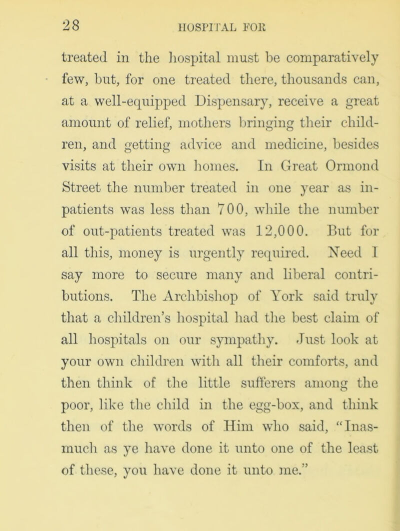 treated in the hospital must be comparatively few, but, for one treated there, thousands can, at a well-equipped Dispensary, receive a great amount of relief, mothers bringing their child- ren, and getting advice and medicine, besides visits at their own homes. In Great Ormond Street the number treated in one year as in- patients was less than 700, while the number of out-patients treated was 12,000. But for all this, money is urgently required. Need I say more to secure many and liberal contri- butions. The Archbishop of York said truly that a children’s hospital had the best claim of all hospitals on our sympathy. Just look at your own children with all their comforts, and then think of the little sufferers among the poor, like the child in the egg-box, and think then of the words of Him who said, “Inas- much as ye have done it unto one of the least of these, you have done it unto me.”