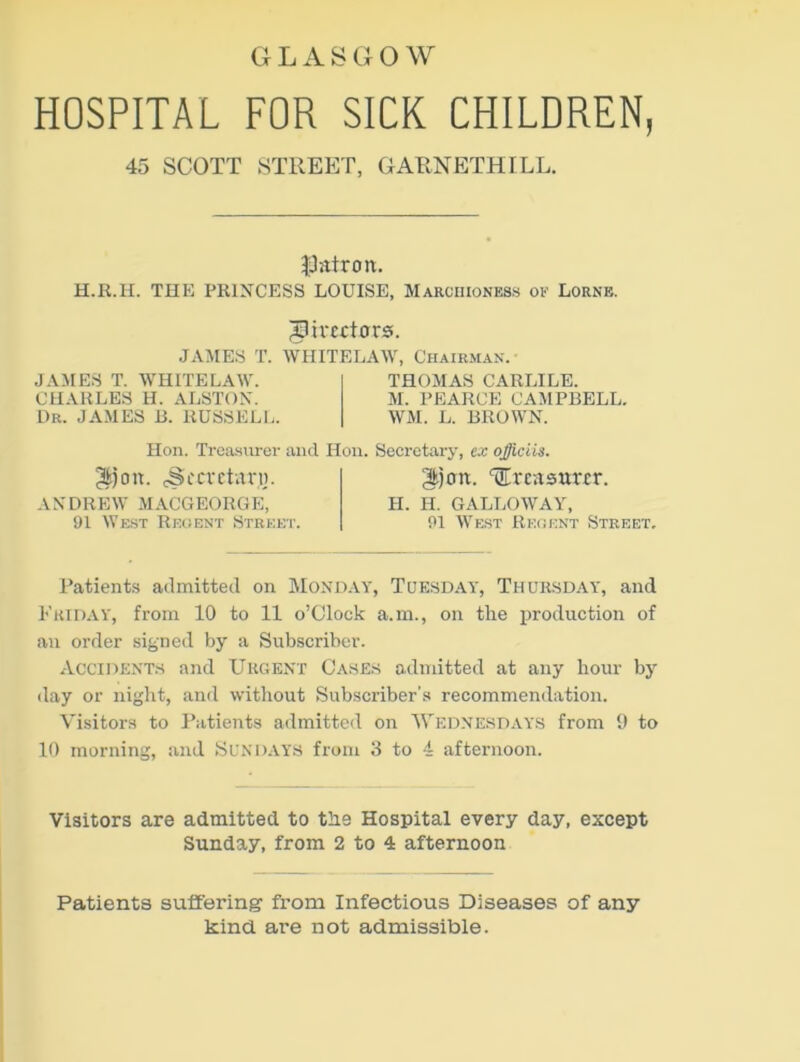 G L A S G O W HOSPITAL FOR SICK CHILDREN, 45 SCOTT STREET, GARNETHILL. patron. H.R.H. THE PRINCESS LOUISE, Marchioness op Lorne. JSirtctors. JAMES T. WHITELAW, Chairman. JAMES T. WHITELAW. CHARLES H. ALSTON. Dr. JAMES 13. RUSSELL. THOMAS CARLILE. M. PEARCE CAMPBELL. WM. L. BROWN. Hon. Treasurer and Hon. Secretary, ex ojiciis. 3ijon. 3cCretan]. ANDREW MACGEORGE, 91 West Regent Street. treasurer. H. H. GALLOWAY, 91 West Recent Street. Patients admitted on Monday, Tuesday, Thursday, and Friday, from 10 to 11 o’clock a.m., on the production of an order signed by a Subscriber. Accidents and Urgent Cases admitted at any hour by day or night, and without Subscriber's recommendation. Visitors to Patients admitted on Wednesdays from 9 to 10 morning, and Sundays from 3 to 4 afternoon. Visitors are admitted to the Hospital every day, except Sunday, from 2 to 4 afternoon Patients suffering from Infectious Diseases of any kind are not admissible.