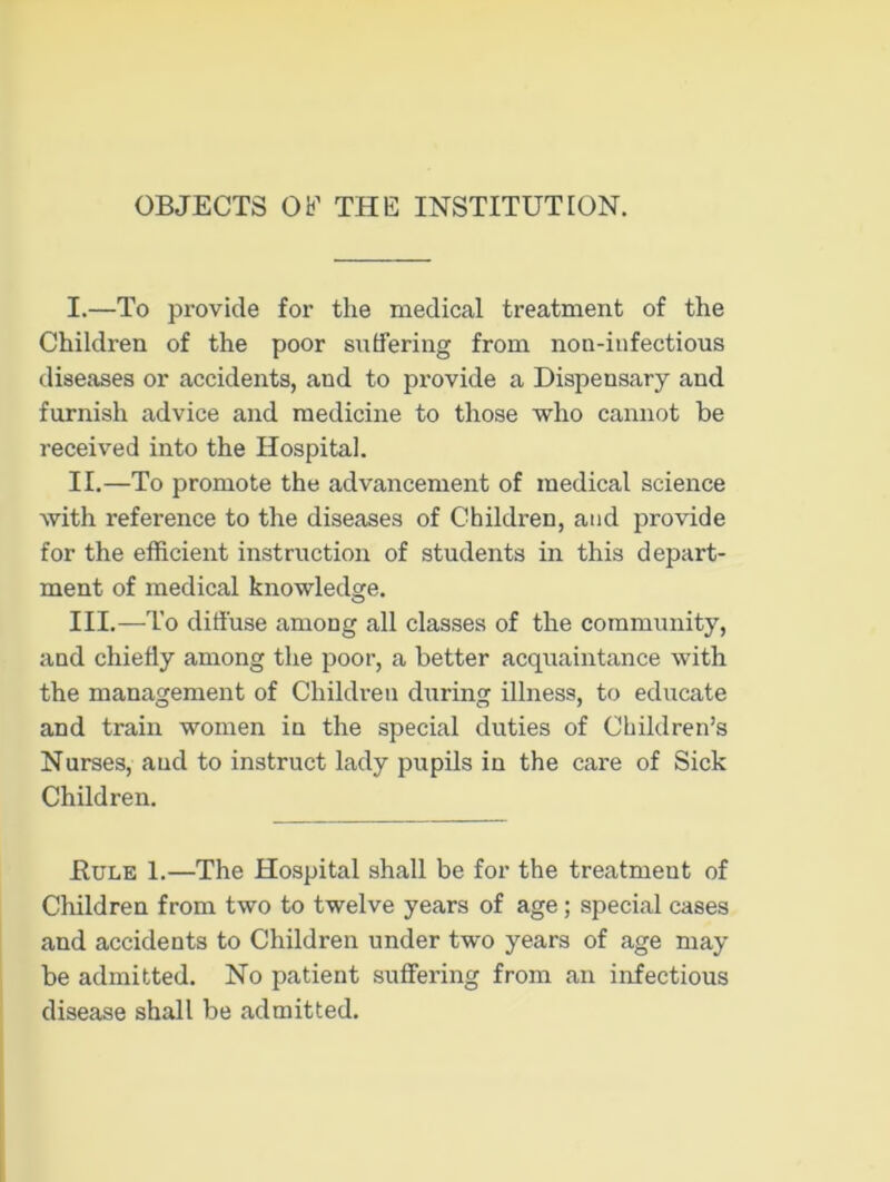 OBJECTS Ob’1 THE INSTITUTION. I. —To provide for the medical treatment of the Children of the poor suffering from non-infectious diseases or accidents, and to provide a Dispensary and furnish advice and medicine to those who cannot be received into the Hospital. II. —To promote the advancement of medical science with reference to the diseases of Children, and provide for the efficient instruction of students in this depart- ment of medical knowledge. III. —To diffuse among all classes of the community, and chiefly among the poor, a better acquaintance with the management of Children during illness, to educate and train women in the special duties of Children’s Nurses, and to instruct lady pupils in the care of Sick Children. .Rule 1.—The Hospital shall be for the treatment of Children from two to twelve years of age; special cases and accidents to Children under two years of age may be admitted. No patient suffering from an infectious disease shall be admitted.