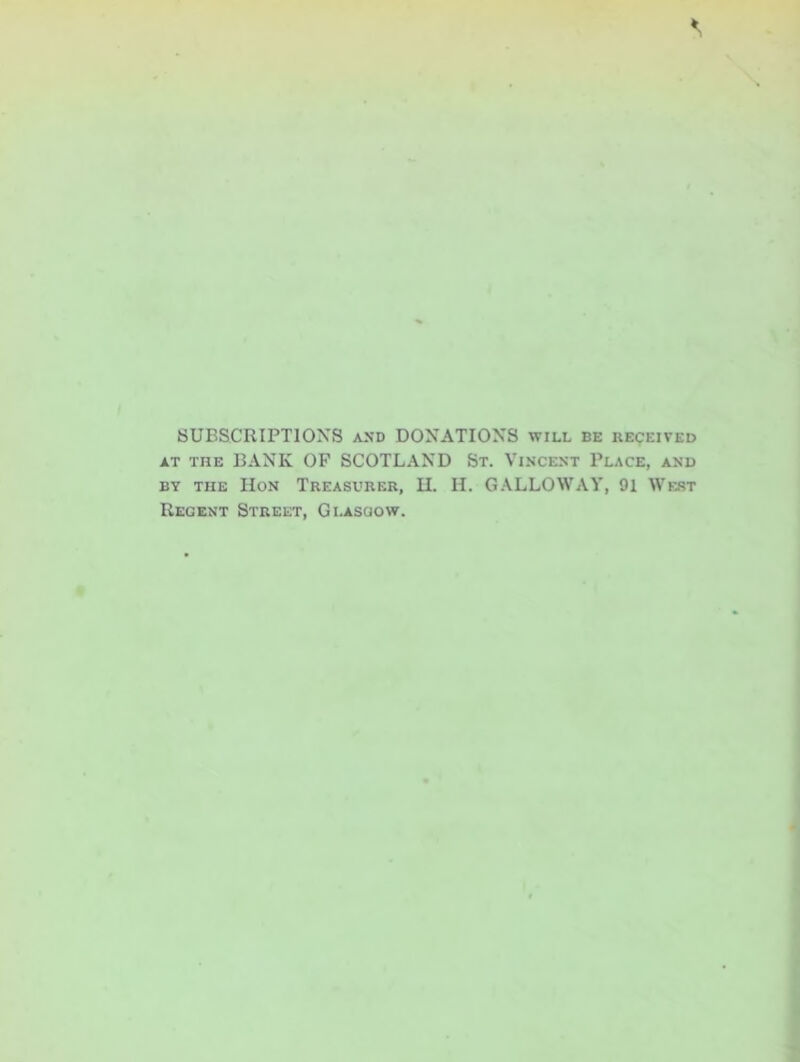 SUBSCRIPTIONS and DONATIONS will be received at the BANK OF SCOTLAND St. Vincent Place, and by the IIon Treasurer, H. H. GALLOWAY, 91 West Regent Street, Glasgow.