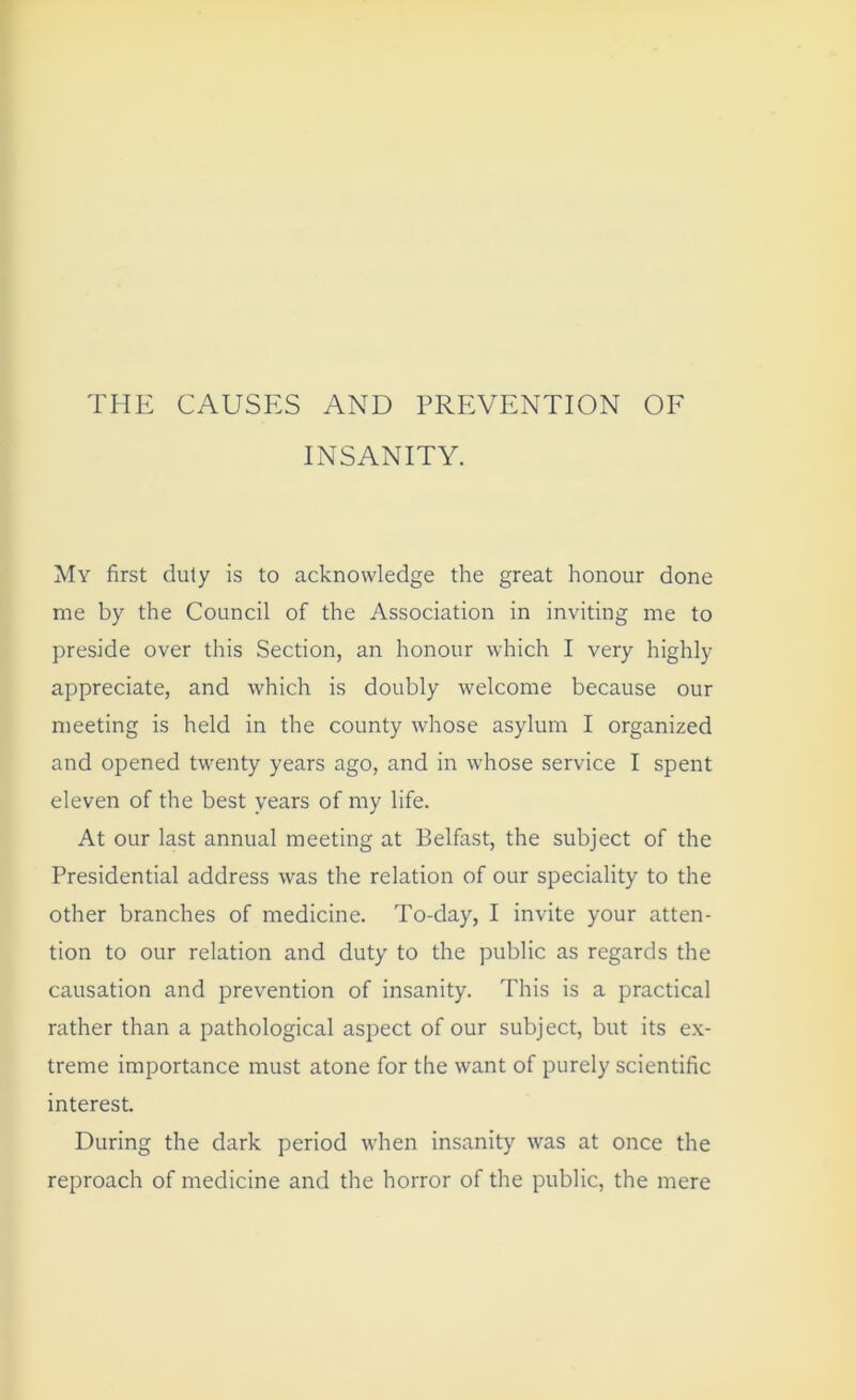 THE CAUSES AND PREVENTION OF INSANITY. My first duty is to acknowledge the great honour done me by the Council of the Association in inviting me to preside over this Section, an honour which I very highly appreciate, and which is doubly welcome because our meeting is held in the county whose asylum I organized and opened twenty years ago, and in whose service I spent eleven of the best years of my life. At our last annual meeting at Belfast, the subject of the Presidential address was the relation of our speciality to the other branches of medicine. To-day, I invite your atten- tion to our relation and duty to the public as regards the causation and prevention of insanity. This is a practical rather than a pathological aspect of our subject, but its ex- treme importance must atone for the want of purely scientific interest. During the dark period when insanity was at once the reproach of medicine and the horror of the public, the mere
