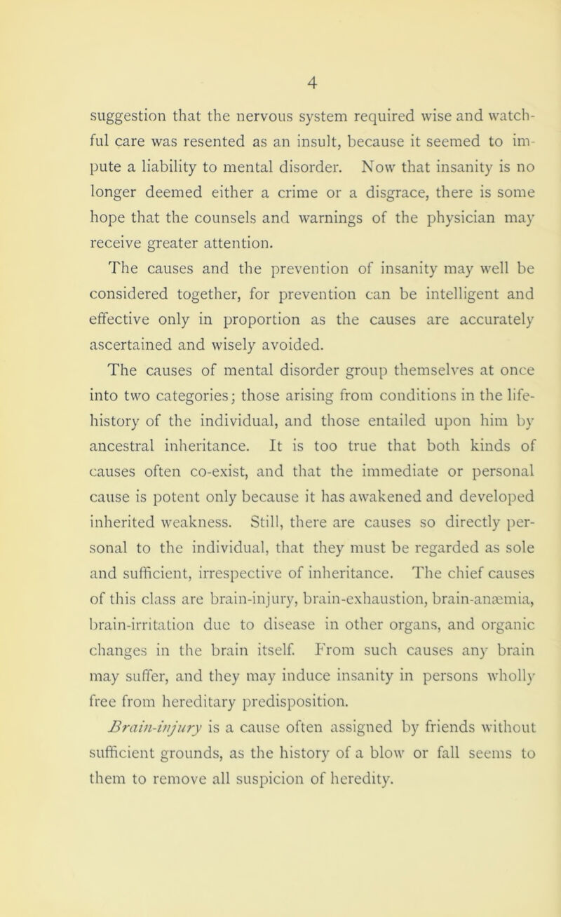 suggestion that the nervous system required wise and watch- ful care was resented as an insult, because it seemed to im- pute a liability to mental disorder. Now that insanity is no longer deemed either a crime or a disgrace, there is some hope that the counsels and warnings of the physician may receive greater attention. The causes and the prevention of insanity may well be considered together, for prevention can be intelligent and effective only in proportion as the causes are accurately ascertained and wisely avoided. The causes of mental disorder group themselves at once into two categories; those arising from conditions in the life- history of the individual, and those entailed upon him by ancestral inheritance. It is too true that both kinds of causes often co-exist, and that the immediate or personal cause is potent only because it has awakened and developed inherited weakness. Still, there are causes so directly per- sonal to the individual, that they must be regarded as sole and sufficient, irrespective of inheritance. The chief causes of this class are brain-injury, brain-exhaustion, brain-anaemia, brain-irritation due to disease in other organs, and organic changes in the brain itself. From such causes any brain may suffer, and they may induce insanity in persons wholly free from hereditary predisposition. Brain-injury is a cause often assigned by friends without sufficient grounds, as the history of a blow or fall seems to them to remove all suspicion of heredity.