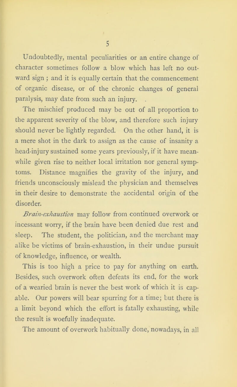 Undoubtedly, mental peculiarities or an entire change of character sometimes follow a blow which has left no out- ward sign ; and it is equally certain that the commencement of organic disease, or of the chronic changes of general paralysis, may date from such an injury. The mischief produced may be out of all proportion to the apparent severity of the blow, and therefore such injury should never be lightly regarded. On the other hand, it is a mere shot in the dark to assign as the cause of insanity a head-injury sustained some years previously, if it have mean- while given rise to neither local irritation nor general symp- toms. Distance magnifies the gravity of the injury, and friends unconsciously mislead the physician and themselves in their desire to demonstrate the accidental origin of the disorder. Brain-exhaustion may follow from continued overwork or incessant worry, if the brain have been denied due rest and sleep. The student, the politician, and the merchant may alike be victims of brain-exhaustion, in their undue pursuit of knowledge, influence, or wealth. This is too high a price to pay for anything on earth. Besides, such overwork often defeats its end, for the work of a wearied brain is never the best work of which it is cap- able. Our powers will bear spurring for a time; but there is a limit beyond which the effort is fatally exhausting, while the result is woefully inadequate. The amount of overwork habitually done, nowadays, in all