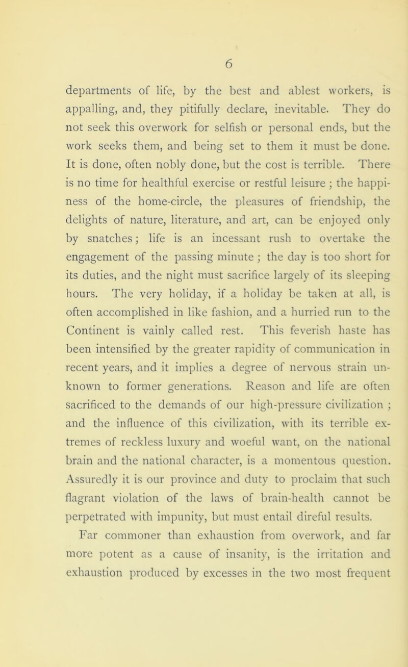 departments of life, by the best and ablest workers, is appalling, and, they pitifully declare, inevitable. They do not seek this overwork for selfish or personal ends, but the work seeks them, and being set to them it must be done. It is done, often nobly done, but the cost is terrible. There is no time for healthful exercise or restful leisure; the happi- ness of the home-circle, the pleasures of friendship, the delights of nature, literature, and art, can be enjoyed only by snatches; life is an incessant rush to overtake the engagement of the passing minute ; the day is too short for its duties, and the night must sacrifice largely of its sleeping hours. The very holiday, if a holiday be taken at all, is often accomplished in like fashion, and a hurried run to the Continent is vainly called rest. This feverish haste has been intensified by the greater rapidity of communication in recent years, and it implies a degree of nervous strain un- known to former generations. Reason and life are often sacrificed to the demands of our high-pressure civilization ; and the influence of this civilization, with its terrible ex- tremes of reckless luxury and woeful want, on the national brain and the national character, is a momentous question. Assuredly it is our province and duty to proclaim that such flagrant violation of the laws of brain-health cannot be perpetrated with impunity, but must entail direful results. Far commoner than exhaustion from overwork, and far more potent as a cause of insanity, is the irritation and exhaustion produced by excesses in the two most frequent