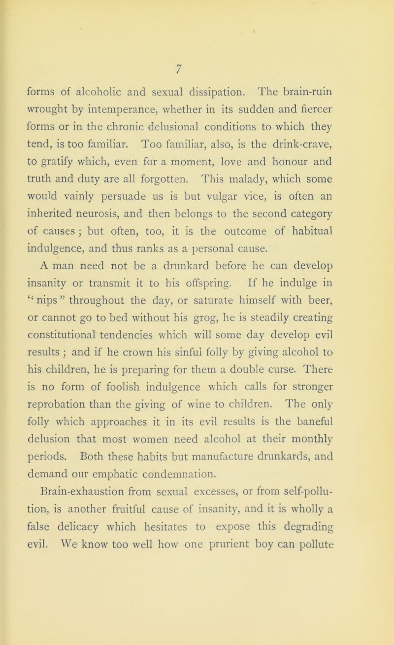 forms of alcoholic and sexual dissipation. The brain-ruin wrought by intemperance, whether in its sudden and fiercer forms or in the chronic delusional conditions to which they tend, is too familiar. Too familiar, also, is the drink-crave, to gratify which, even for a moment, love and honour and truth and duty are all forgotten. This malady, which some would vainly persuade us is but vulgar vice, is often an inherited neurosis, and then belongs to the second category of causes; but often, too, it is the outcome of habitual indulgence, and thus ranks as a personal cause. A man need not be a drunkard before he can develop insanity or transmit it to his offspring. If he indulge in “nips” throughout the day, or saturate himself with beer, or cannot go to bed without his grog, he is steadily creating constitutional tendencies which will some day develop evil results ; and if he crown his sinful folly by giving alcohol to his children, he is preparing for them a double curse. There is no form of foolish indulgence which calls for stronger reprobation than the giving of wine to children. The only folly which approaches it in its evil results is the baneful delusion that most women need alcohol at their monthly periods. Both these habits but manufacture drunkards, and demand our emphatic condemnation. Brain-exhaustion from sexual excesses, or from self-pollu- tion, is another fruitful cause of insanity, and it is wholly a false delicacy which hesitates to expose this degrading evil. We know too well how one prurient boy can pollute