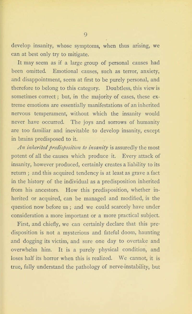 develop insanity, whose symptoms, when thus arising, we can at best only try to mitigate. It may seem as if a large group of personal causes had been omitted. Emotional causes, such as terror, anxiety, and disappointment, seem at first to be purely personal, and therefore to belong to this category. Doubtless, this view is sometimes correct; but, in the majority of cases, these ex- treme emotions are essentially manifestations of an inherited nervous temperament, without which the insanity would never have occurred. The joys and sorrows of humanity are too familiar and inevitable to develop insanity, except in brains predisposed to it. An inherited predisposition to insanity is assuredly the most potent of all the causes which produce it. Every attack of insanity, however produced, certainly creates a liability to its return ; and this acquired tendency is at least as grave a fact in the history of the individual as a predisposition inherited from his ancestors. How this predisposition, whether in- herited or acquired, can be managed and modified, is the question now before us ; and we could scarcely have under consideration a more important or a more practical subject. First, and chiefly, we can certainly declare that this pre- disposition is not a mysterious and fateful doom, haunting and dogging its victim, and sure one day to overtake and overwhelm him. It is a purely physical condition, and loses half its horror when this is realized. We cannot, it is true, fully understand the pathology of nerve-instability, but