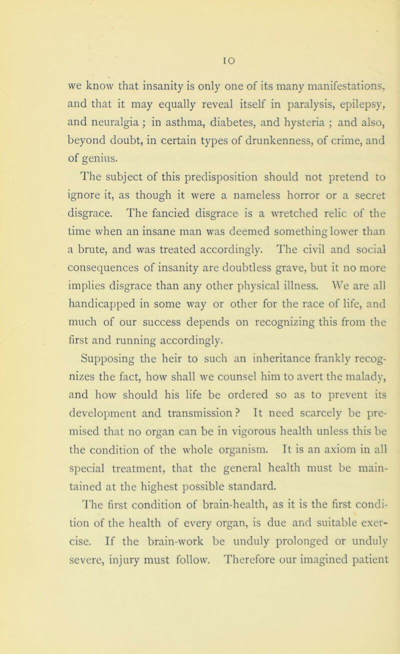 we know that insanity is only one of its many manifestations, and that it may equally reveal itself in paralysis, epilepsy, and neuralgia; in asthma, diabetes, and hysteria ; and also, beyond doubt, in certain types of drunkenness, of crime, and of genius. The subject of this predisposition should not pretend to ignore it, as though it were a nameless horror or a secret disgrace. The fancied disgrace is a wretched relic of the time when an insane man was deemed something lower than a brute, and was treated accordingly. The civil and social consequences of insanity are doubtless grave, but it no more implies disgrace than any other physical illness. We are all handicapped in some way or other for the race of life, and much of our success depends on recognizing this from the first and running accordingly. Supposing the heir to such an inheritance frankly recog- nizes the fact, how shall we counsel him to avert the malady, and how should his life be ordered so as to prevent its development and transmission ? It need scarcely be pre- mised that no organ can be in vigorous health unless this be the condition of the whole organism. It is an axiom in all special treatment, that the general health must be main- tained at the highest possible standard. The first condition of brain-health, as it is the first condi- tion of the health of every organ, is due and suitable exer- cise. If the brain-work be unduly prolonged or unduly severe, injury must follow. Therefore our imagined patient