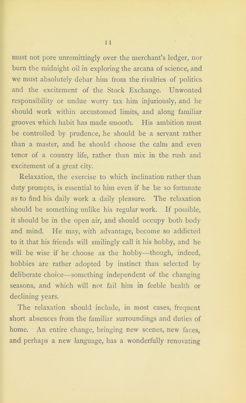 must not pore unremittingly over the merchant’s ledger, nor burn the midnight oil in exploring the arcana of science, and vve must absolutely debar him from the rivalries of politics and the excitement of the Stock Exchange. Unwonted responsibility or undue worry tax him injuriously, and he should work within accustomed limits, and along familiar grooves which habit has made smooth. His ambition must be controlled by prudence, he should be a servant rather than a master, and he should choose the calm and even tenor of a country life, rather than mix in the rush and excitement of a great city. Relaxation, the exercise to which inclination rather than duty prompts, is essential to him even if he be so fortunate as to find his daily work a daily pleasure. The relaxation should be something unlike his regular work. If possible, it should be in the open air, and should occupy both body and mind. He may, with advantage, become so addicted to it that his friends will smilingly call it his hobby, and he will be wise if he choose as the hobby—though, indeed, hobbies are rather adopted by instinct than selected by deliberate choice—something independent of the changing seasons, and which will not fail him in feeble health or declining years. The relaxation should include, in most cases, frequent short absences from the familiar surroundings and duties of home. An entire change, bringing new scenes, new faces, and perhaps a new language, has a wonderfully renovating