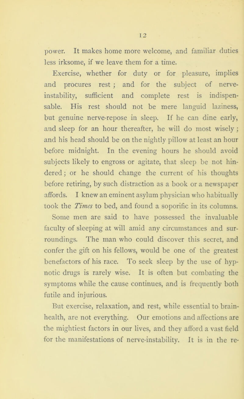 power. It makes home more welcome, and familiar duties less irksome, if we leave them for a time. Exercise, whether for duty or for pleasure, implies and procures rest ; and for the subject of nerve- instability, sufficient and complete rest is indispen- sable. His rest should not be mere languid laziness, but genuine nerve-repose in sleep. If he can dine early, and sleep for an hour thereafter, he will do most wisely ; and his head should be on the nightly pillow at least an hour before midnight. In the evening hours he should avoid subjects likely to engross or agitate, that sleep be not hin- dered ; or he should change the current of his thoughts before retiring, by such distraction as a book or a newspaper affords. I knew an eminent asylum physician who habitually took the Times to bed, and found a soporific in its columns. Some men are said to have possessed the invaluable faculty of sleeping at will amid any circumstances and sur- roundings. The man who could discover this secret, and confer the gift on his fellows, would be one of the greatest benefactors of his race. To seek sleep by the use of hyp- notic drugs is rarely wise. It is often but combating the symptoms while the cause continues, and is frequently both futile and injurious. But exercise, relaxation, and rest, while essential to brain- health, are not everything. Our emotions and affections are the mightiest factors in our lives, and they afford a vast field for the manifestations of nerve-instability. It is in the re-